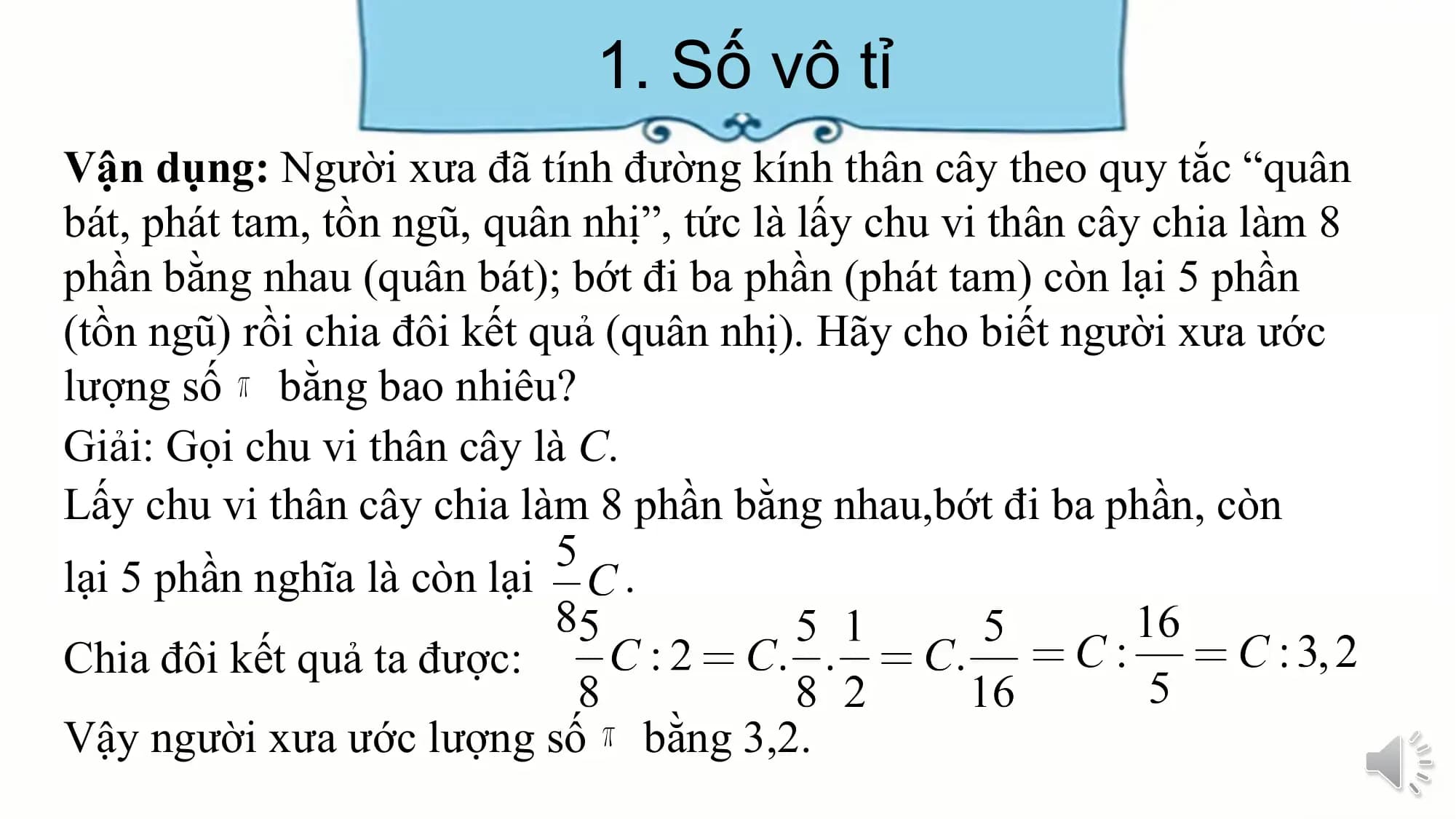 1. Số vô tỉ
Vận dụng: Người xưa đã tính đường kính thân cây theo quy tắc “quân
bát, phát tam, tồn ngũ, quân nhị”, tức là lấy chu vi thân cây chia làm 8
phần bằng nhau (quân bát); bớt đi ba phần (phát tam) còn lại 5 phần
(tồn ngũ) rồi chia đôi kết quả (quân nhị). Hãy cho biết người xưa ước
lượng số bằng bao nhiêu?
Giải: Gọi chu vi thân cây là C.
Lấy chu vi thân cây chia làm 8 phần bằng nhau,bớt đi ba phần, còn
lại 5 phần nghĩa là còn lại .
Chia đôi kết quả ta được:
Vậy người xưa ước lượng số bằng 3,2.