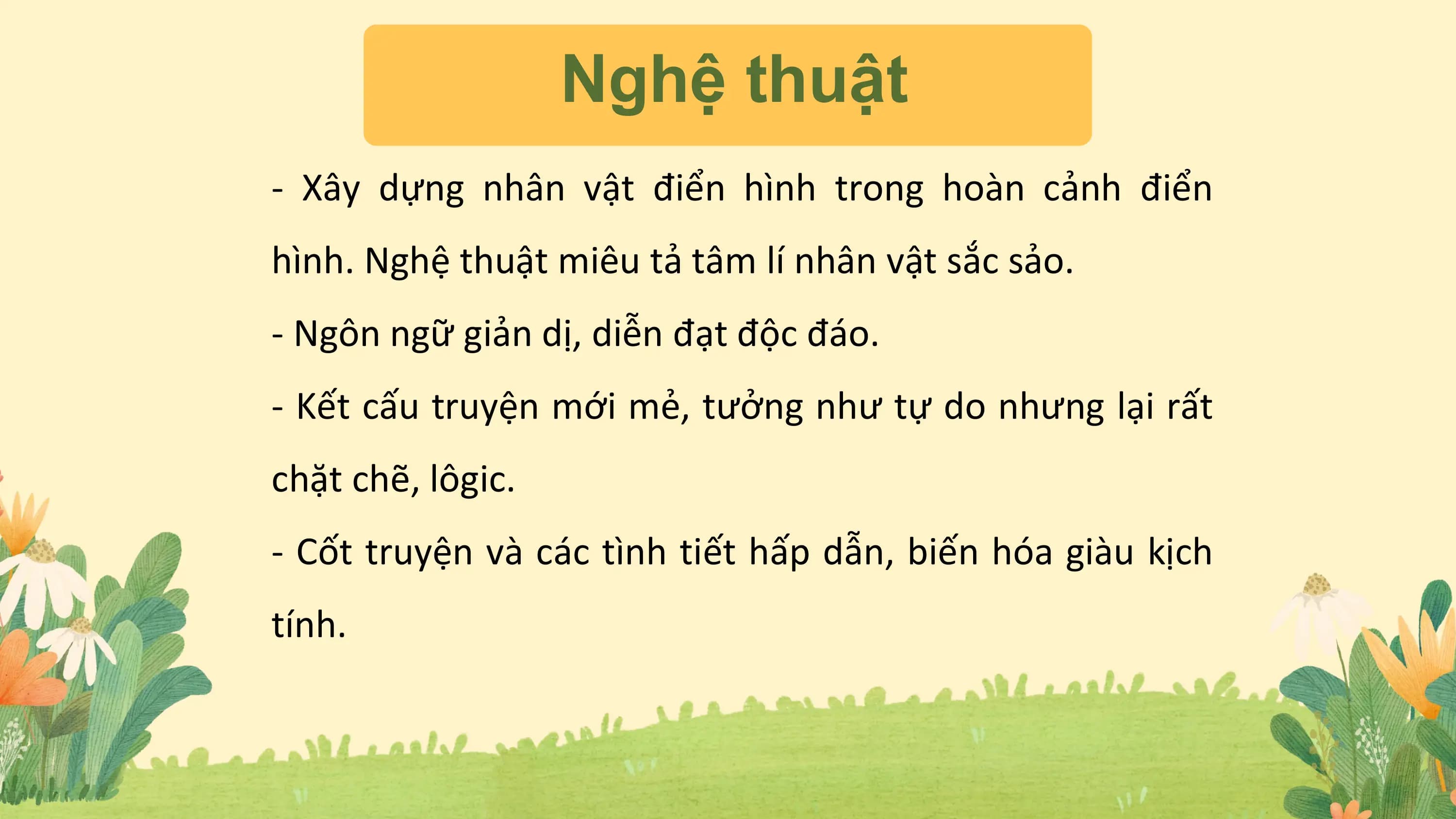 Nghệ thuật
- Xây dựng nhân vật điển hình trong hoàn cảnh điển
hình. Nghệ thuật miêu tả tâm lí nhân vật sắc sảo.
- Ngôn ngữ giản dị, diễn đạt độc đáo.
- Kết cấu truyện mới mẻ, tưởng như tự do nhưng lại rất
chặt chẽ, lôgic.
- Cốt truyện và các tình tiết hấp dẫn, biến hóa giàu kịch
tính.