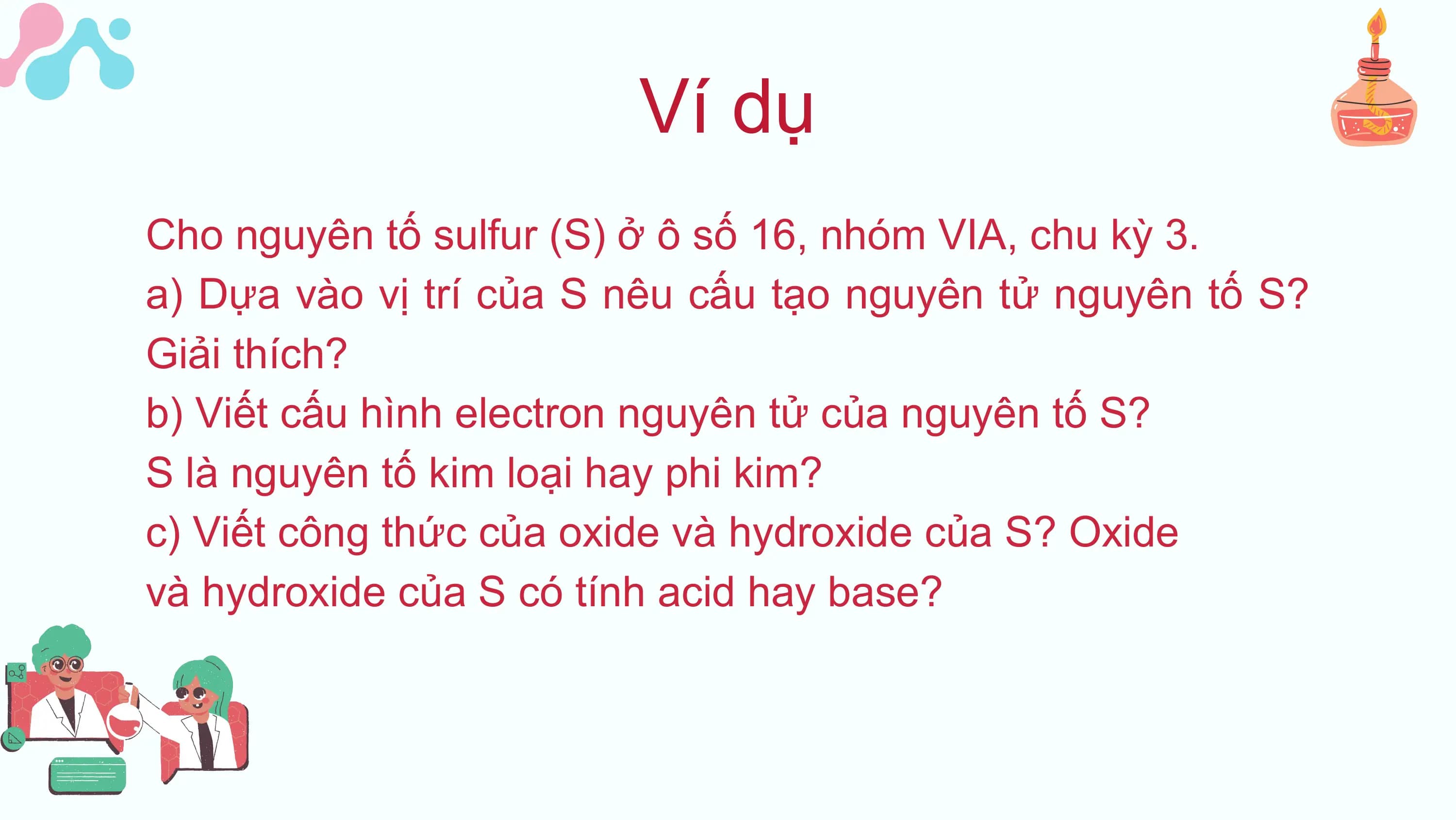 Ví dụ
Cho nguyên tố sulfur (S) ở ô số 16, nhóm VIA, chu kỳ 3.
a) Dựa vào vị trí của S nêu cấu tạo nguyên tử nguyên tố S?
Giải thích?
b) Viết cấu hình electron nguyên tử của nguyên tố S?
S là nguyên tố kim loại hay phi kim?
c) Viết công thức của oxide và hydroxide của S? Oxide
và hydroxide của S có tính acid hay base?
