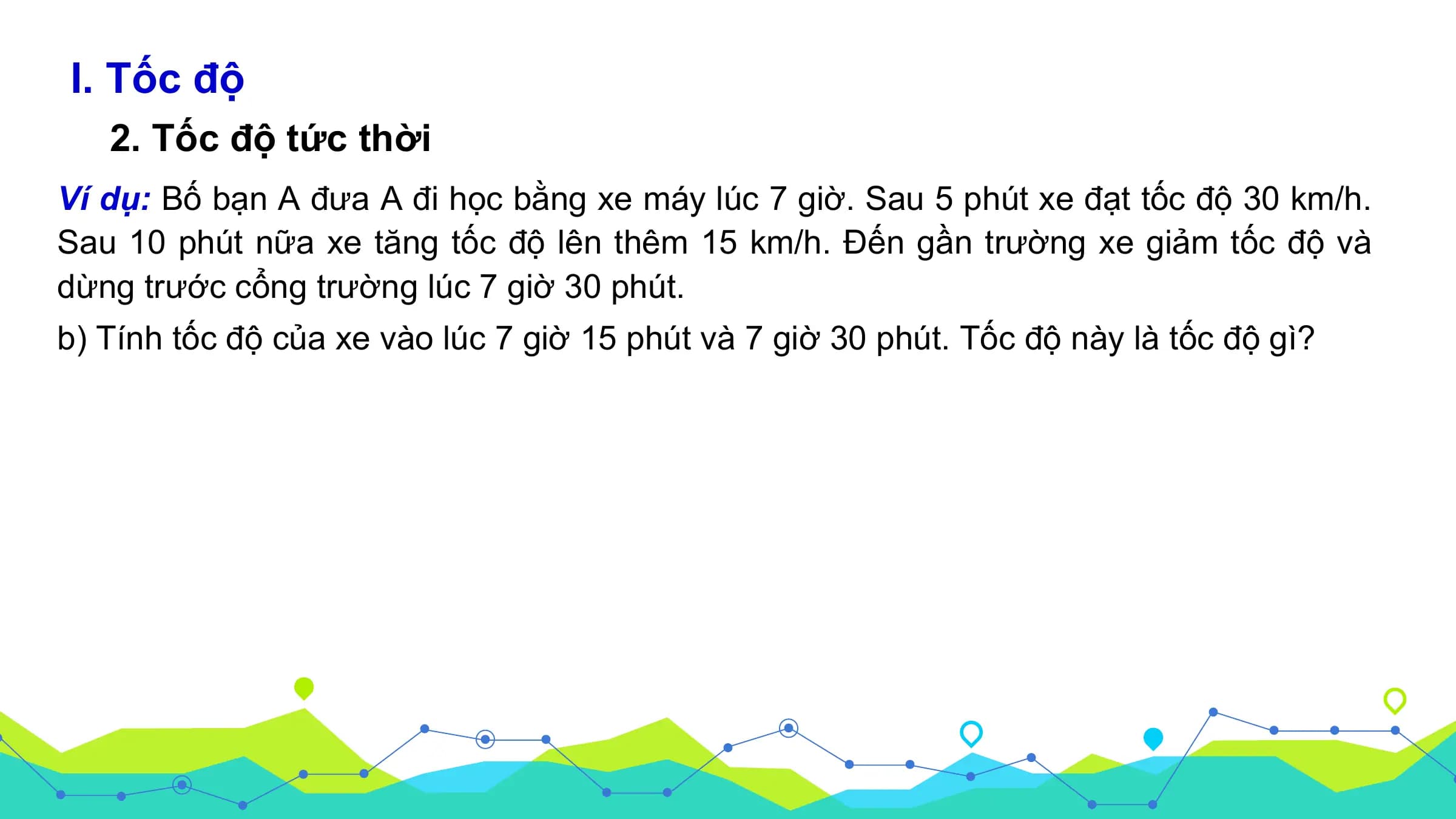 I. Tốc độ
2. Tốc độ tức thời
Ví dụ: Bố bạn A đưa A đi học bằng xe máy lúc 7 giờ. Sau 5 phút xe đạt tốc độ 30 km/h.
Sau 10 phút nữa xe tăng tốc độ lên thêm 15 km/h. Đến gần trường xe giảm tốc độ và
dừng trước cổng trường lúc 7 giờ 30 phút.
b) Tính tốc độ của xe vào lúc 7 giờ 15 phút và 7 giờ 30 phút. Tốc độ này là tốc độ gì?