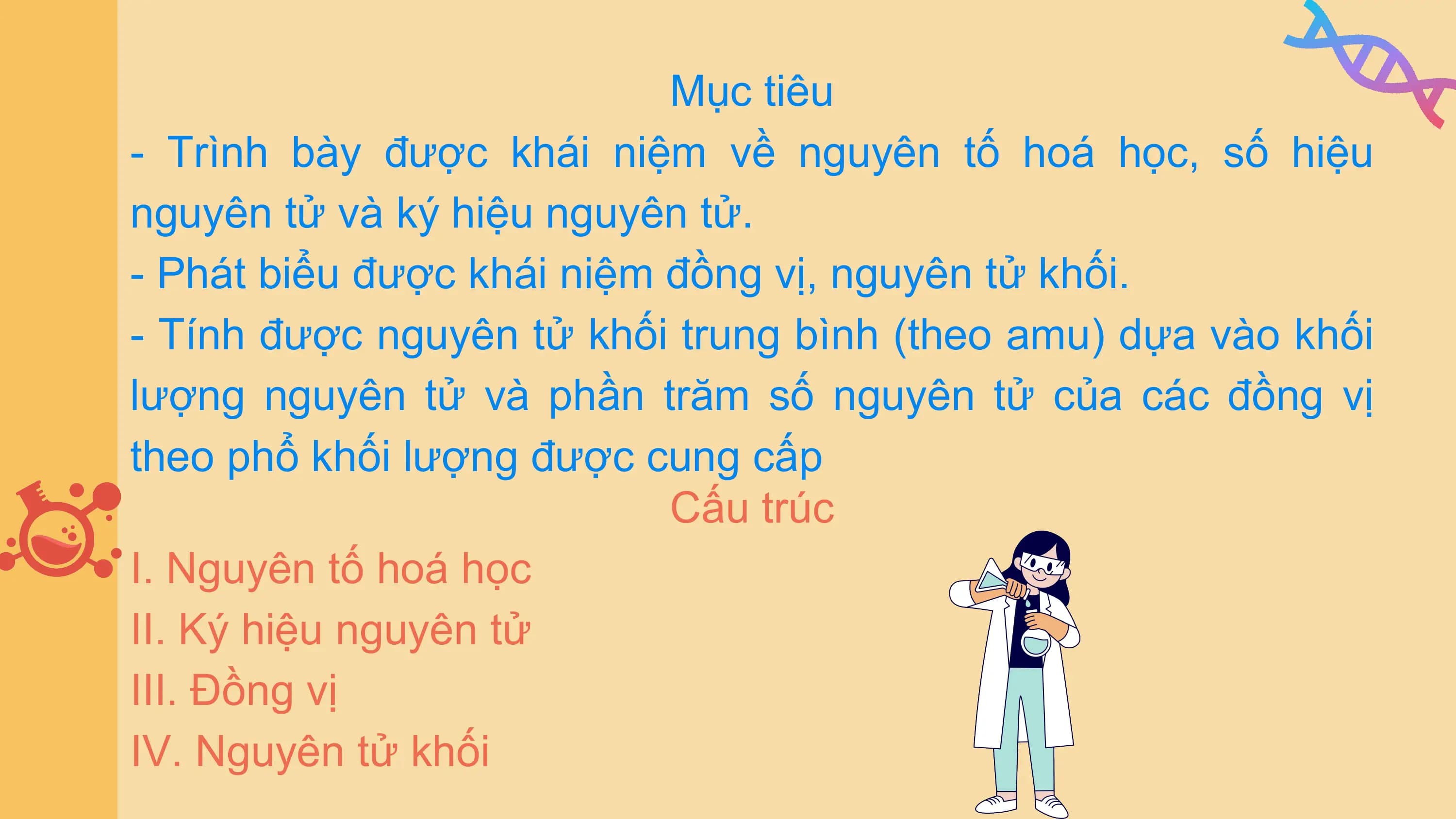 Mục tiêu
- Trình bày được khái niệm về nguyên tố hoá học, số hiệu
nguyên tử và ký hiệu nguyên tử.
- Phát biểu được khái niệm đồng vị, nguyên tử khối.
- Tính được nguyên tử khối trung bình (theo amu) dựa vào khối
lượng nguyên tử và phần trăm số nguyên tử của các đồng vị
theo phổ khối lượng được cung cấp
Cấu trúc
I. Nguyên tố hoá học
II. Ký hiệu nguyên tử
III. Đồng vị
IV. Nguyên tử khối