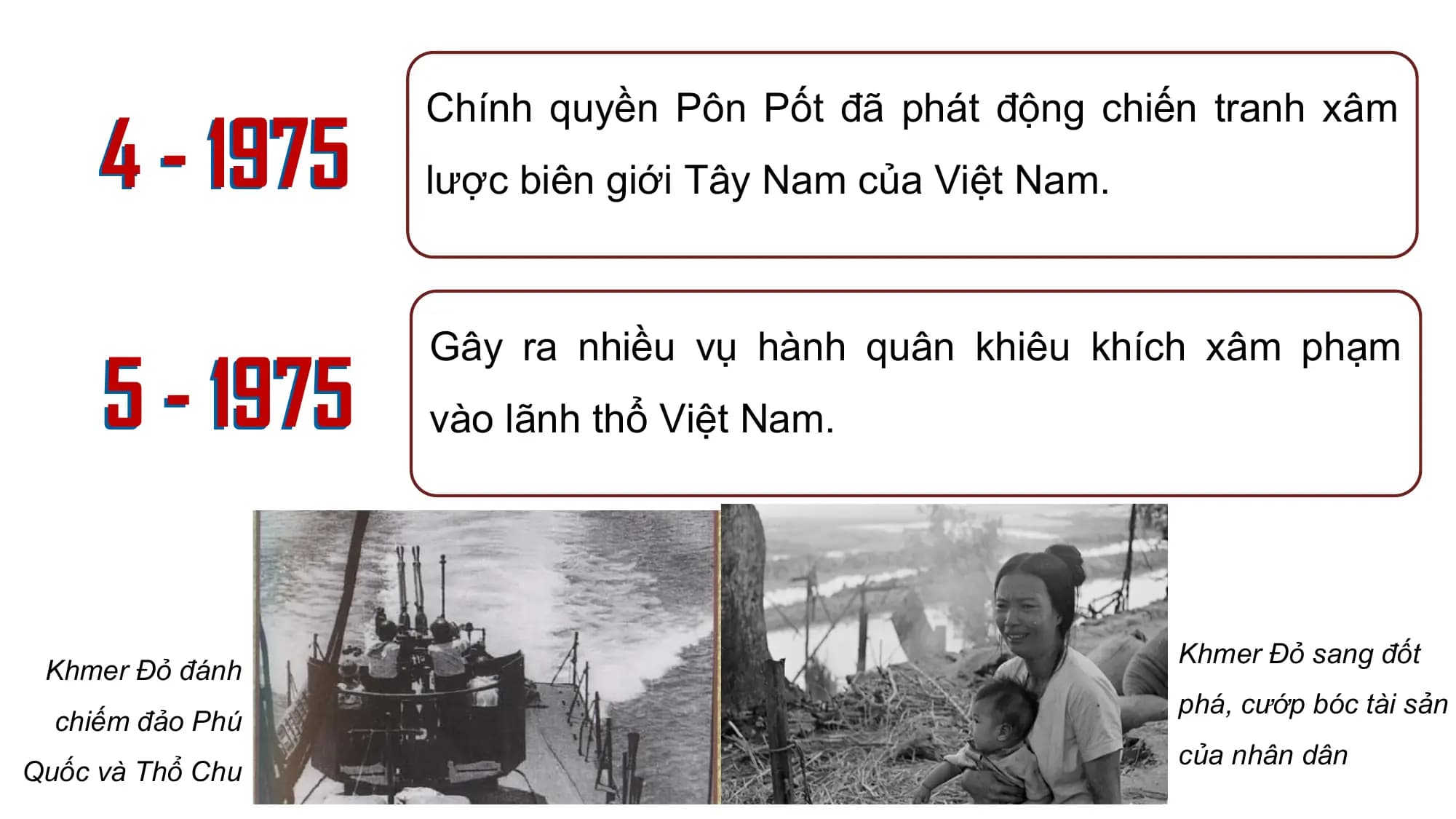 4 - 1975
Chính quyền Pôn Pốt đã phát động chiến tranh xâm
lược biên giới Tây Nam của Việt Nam.
5 - 1975
Gây ra nhiều vụ hành quân khiêu khích xâm phạm
vào lãnh thổ Việt Nam.
Khmer Đỏ sang đốt
Khmer Đỏ đánh
phá, cướp bóc tài sản
chiếm đảo Phú
của nhân dân
Quốc và Thổ Chu