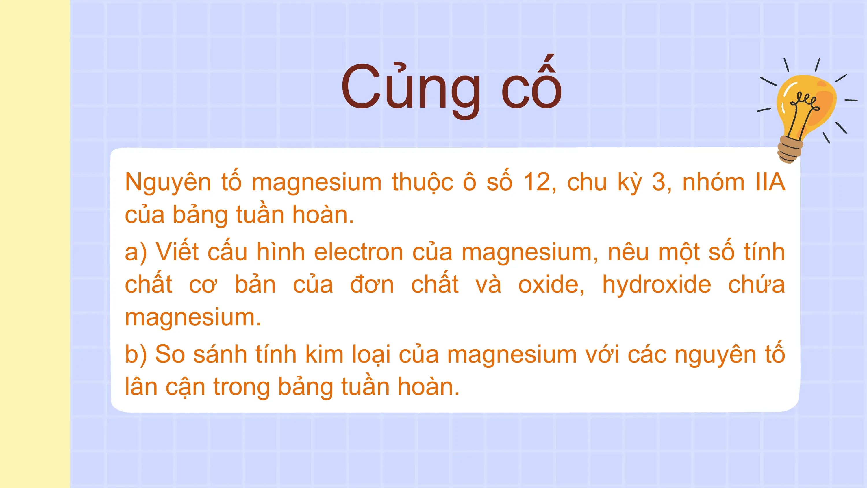 Củng cố
Nguyên tố magnesium thuộc ô số 12, chu kỳ 3, nhóm IIA
của bảng tuần hoàn.
a) Viết cấu hình electron của magnesium, nêu một số tính
chất cơ bản của đơn chất và oxide, hydroxide chứa
magnesium.
b) So sánh tính kim loại của magnesium với các nguyên tố
lân cận trong bảng tuần hoàn.
