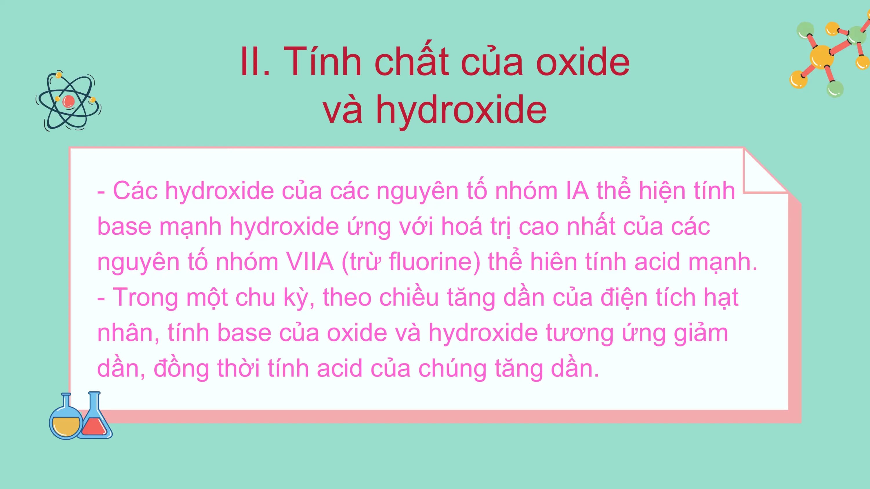 II. Tính chất của oxide
và hydroxide
- Các hydroxide của các nguyên tố nhóm IA thể hiện tính
base mạnh hydroxide ứng với hoá trị cao nhất của các
nguyên tố nhóm VIIA (trừ fluorine) thể hiên tính acid mạnh.
- Trong một chu kỳ, theo chiều tăng dần của điện tích hạt
nhân, tính base của oxide và hydroxide tương ứng giảm
dần, đồng thời tính acid của chúng tăng dần.