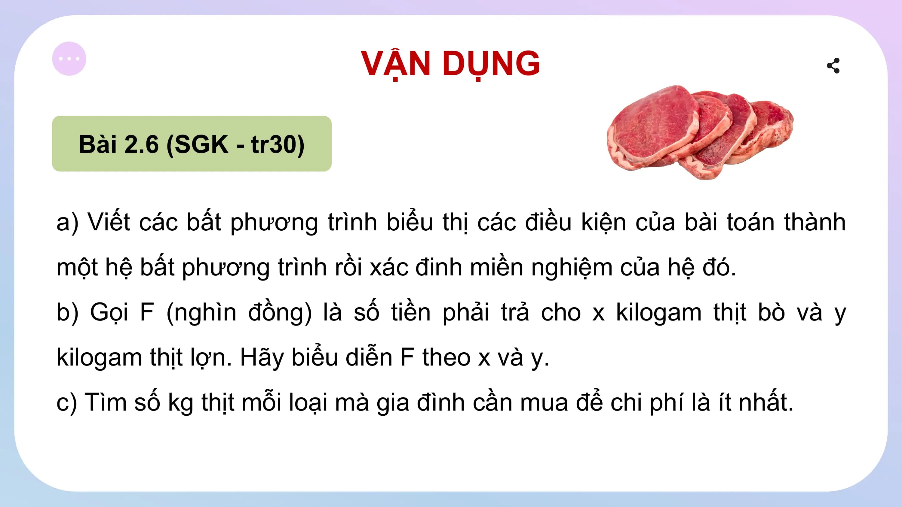 VẬN DỤNG
Bài 2.6 (SGK - tr30)
a) Viết các bất phương trình biểu thị các điều kiện của bài toán thành
một hệ bất phương trình rồi xác đinh miền nghiệm của hệ đó.
b) Gọi F (nghìn đồng) là số tiền phải trả cho x kilogam thịt bò và y
kilogam thịt lợn. Hãy biểu diễn F theo x và y.
c) Tìm số kg thịt mỗi loại mà gia đình cần mua để chi phí là ít nhất.