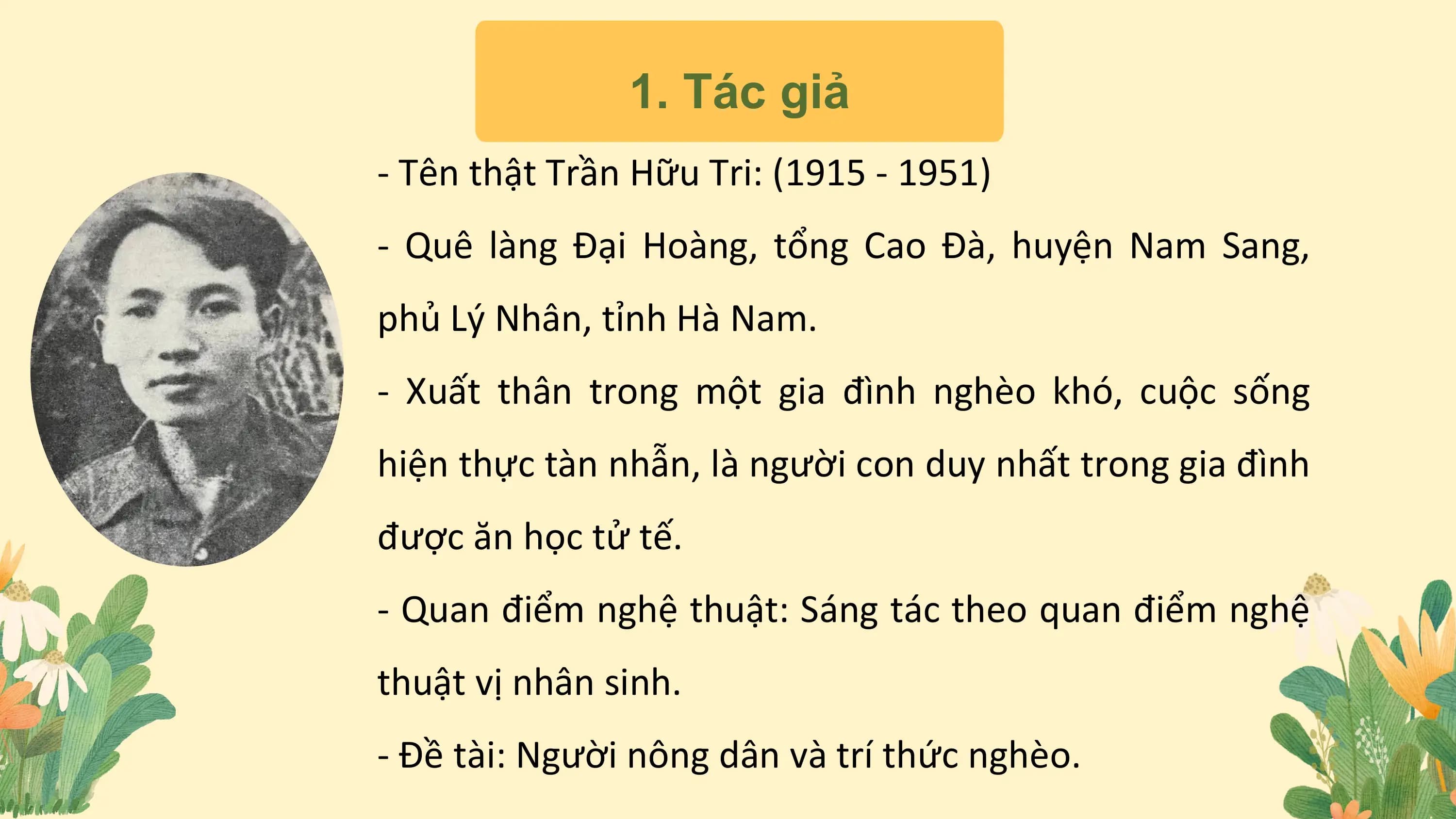1. Tác giả
- Tên thật Trần Hữu Tri: (1915 - 1951)
- Quê làng Đại Hoàng, tổng Cao Đà, huyện Nam Sang,
phủ Lý Nhân, tỉnh Hà Nam.
- Xuất thân trong một gia đình nghèo khó, cuộc sống
hiện thực tàn nhẫn, là người con duy nhất trong gia đình
được ăn học tử tế.
- Quan điểm nghệ thuật: Sáng tác theo quan điểm nghệ
thuật vị nhân sinh.
- Đề tài: Người nông dân và trí thức nghèo.