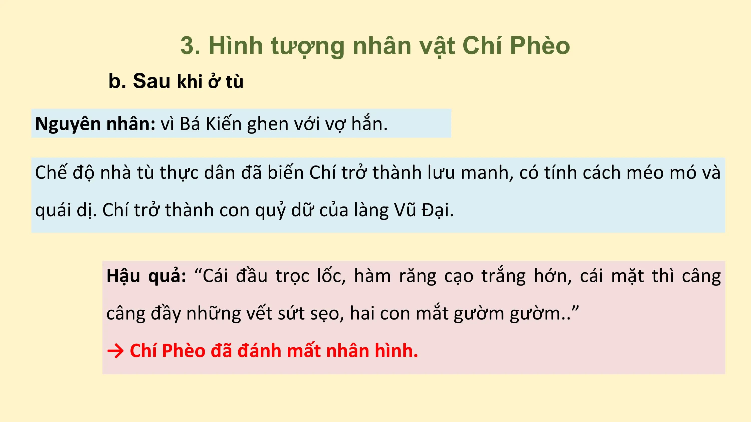 3. Hình tượng nhân vật Chí Phèo
b. Sau khi ở tù
Nguyên nhân: vì Bá Kiến ghen với vợ hắn.
Chế độ nhà tù thực dân đã biến Chí trở thành lưu manh, có tính cách méo mó và
quái dị. Chí trở thành con quỷ dữ của làng Vũ Đại.
Hậu quả: “Cái đầu trọc lốc, hàm răng cạo trắng hớn, cái mặt thì câng
câng đầy những vết sứt sẹo, hai con mắt gườm gườm..”
→ Chí Phèo đã đánh mất nhân hình.