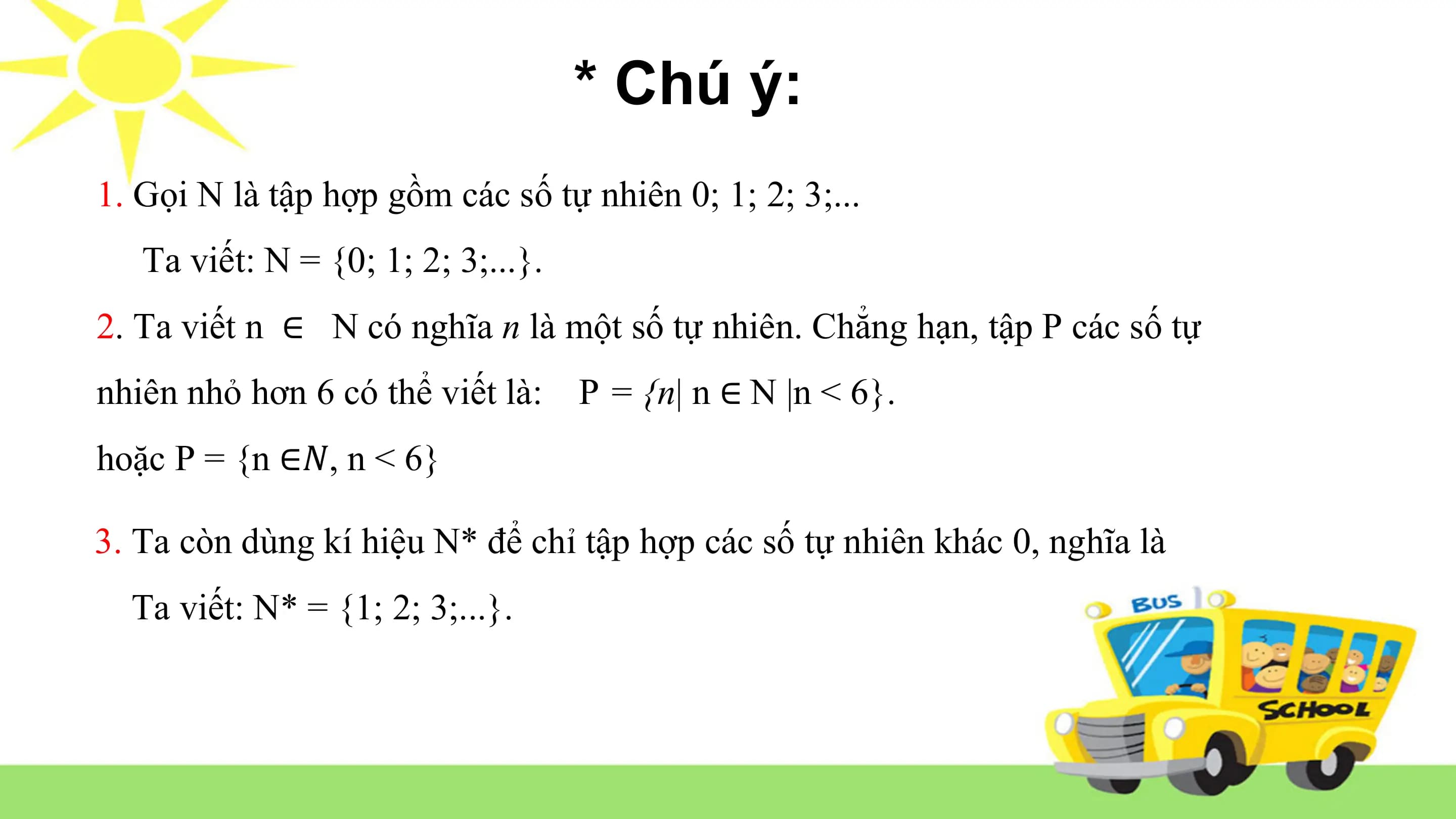 * Chú ý:
1. Gọi N là tập hợp gồm các số tự nhiên 0; 1; 2; 3;...
Ta viết: N = {0; 1; 2; 3;...}.
2. Ta viết n ∈ N có nghĩa n là một số tự nhiên. Chẳng hạn, tập P các số tự
nhiên nhỏ hơn 6 có thể viết là: P = {n| n ∈ N |n < 6}.
hoặc P = {n ∈𝑁, n < 6}
3. Ta còn dùng kí hiệu N* để chỉ tập hợp các số tự nhiên khác 0, nghĩa là
Ta viết: N* = {1; 2; 3;...}.