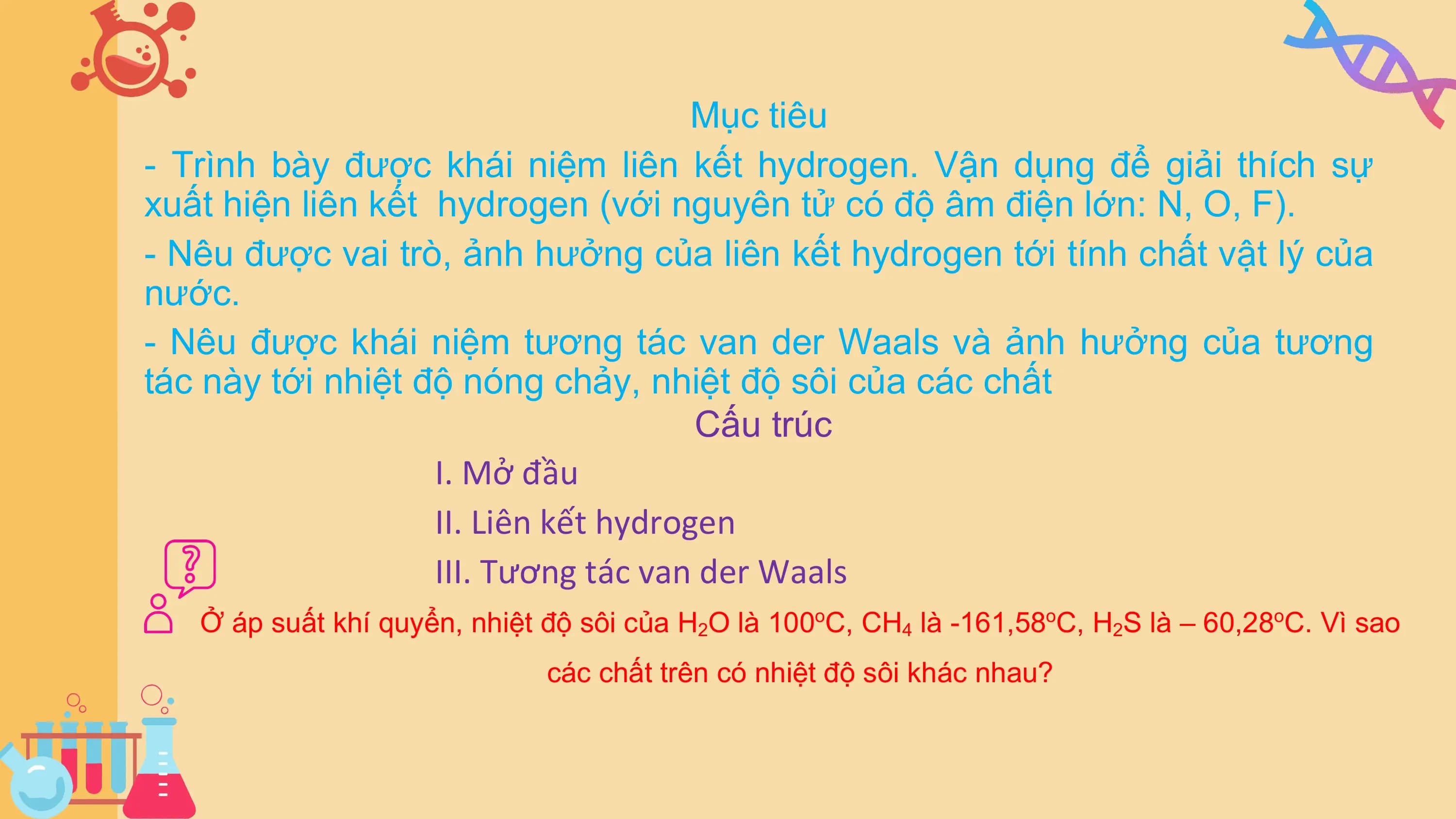 Mục tiêu
- Trình bày được khái niệm liên kết hydrogen. Vận dụng để giải thích sự
xuất hiện liên kết hydrogen (với nguyên tử có độ âm điện lớn: N, O, F).
- Nêu được vai trò, ảnh hưởng của liên kết hydrogen tới tính chất vật lý của
nước.
- Nêu được khái niệm tương tác van der Waals và ảnh hưởng của tương
tác này tới nhiệt độ nóng chảy, nhiệt độ sôi của các chất
Cấu trúc
I. Mở đầu
II. Liên kết hydrogen
III. Tương tác van der Waals
Ở áp suất khí quyển, nhiệt độ sôi của H2O là 100oC, CH4 là -161,58oC, H2S là – 60,28oC. Vì sao
các chất trên có nhiệt độ sôi khác nhau?
