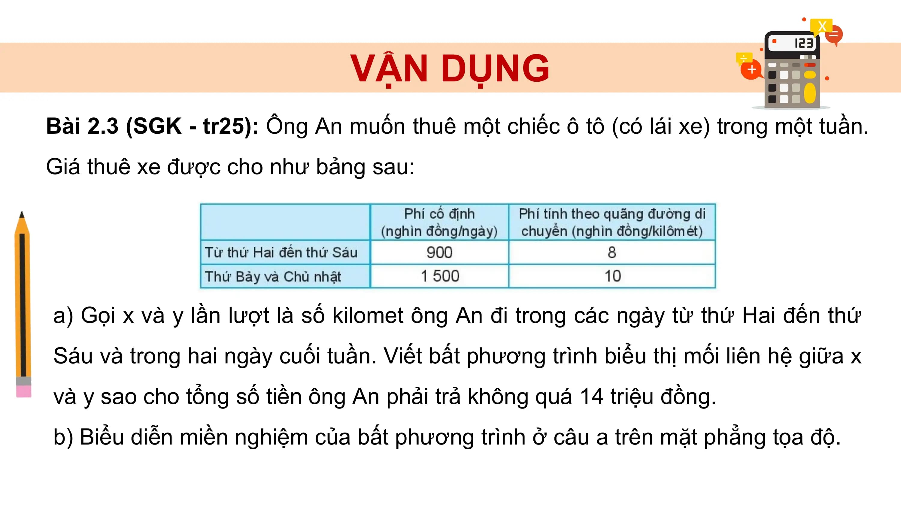 VẬN DỤNG
Bài 2.3 (SGK - tr25): Ông An muốn thuê một chiếc ô tô (có lái xe) trong một tuần.
Giá thuê xe được cho như bảng sau:
a) Gọi x và y lần lượt là số kilomet ông An đi trong các ngày từ thứ Hai đến thứ
Sáu và trong hai ngày cuối tuần. Viết bất phương trình biểu thị mối liên hệ giữa x
và y sao cho tổng số tiền ông An phải trả không quá 14 triệu đồng.
b) Biểu diễn miền nghiệm của bất phương trình ở câu a trên mặt phẳng tọa độ.