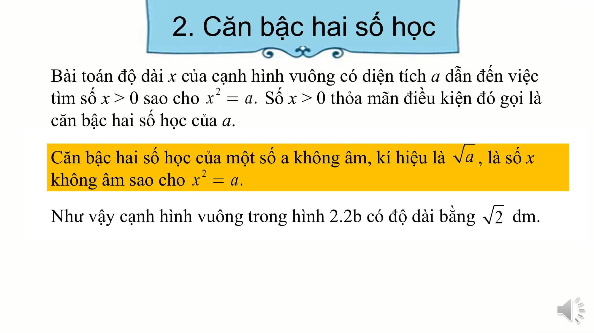 2. Căn bậc hai số học
Bài toán độ dài x của cạnh hình vuông có diện tích a dẫn đến việc
tìm số x > 0 sao cho Số x > 0 thỏa mãn điều kiện đó gọi là
căn bậc hai số học của a.
Căn bậc hai số học của một số a không âm, kí hiệu là , là số x
không âm sao cho
Như vậy cạnh hình vuông trong hình 2.2b có độ dài bằng dm.