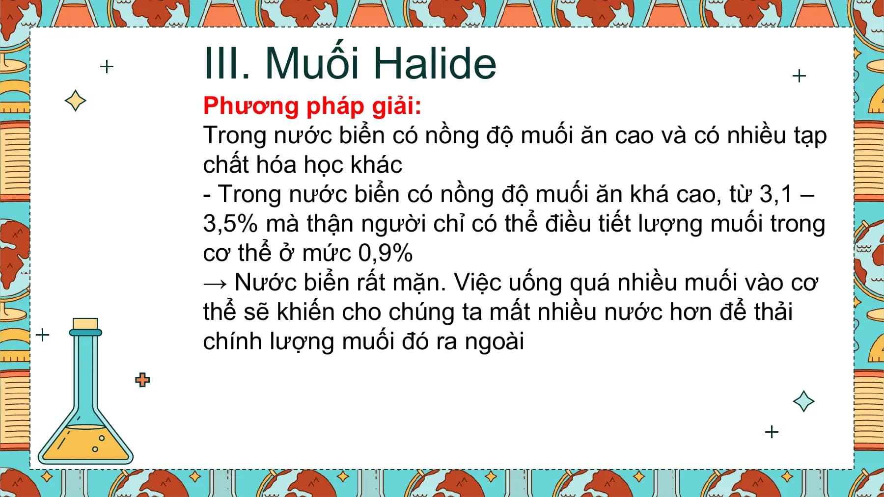 III. Muối Halide
Phương pháp giải:
Trong nước biển có nồng độ muối ăn cao và có nhiều tạp
chất hóa học khác
- Trong nước biển có nồng độ muối ăn khá cao, từ 3,1 –
3,5% mà thận người chỉ có thể điều tiết lượng muối trong
cơ thể ở mức 0,9%
→ Nước biển rất mặn. Việc uống quá nhiều muối vào cơ
thể sẽ khiến cho chúng ta mất nhiều nước hơn để thải
chính lượng muối đó ra ngoài