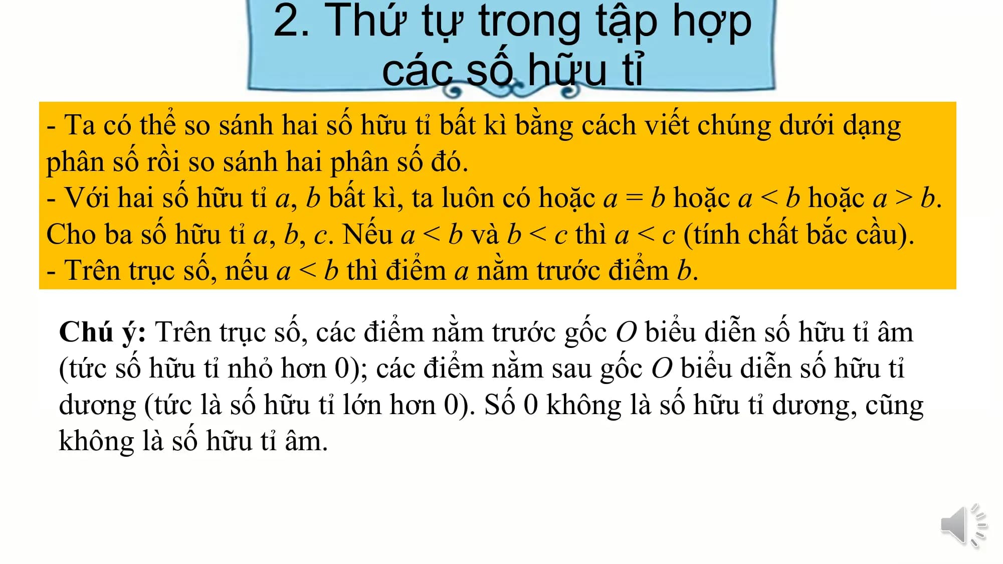 2. Thứ tự trong tập hợp
các số hữu tỉ
- Ta có thể so sánh hai số hữu tỉ bất kì bằng cách viết chúng dưới dạng
phân số rồi so sánh hai phân số đó.
- Với hai số hữu tỉ a, b bất kì, ta luôn có hoặc a = b hoặc a < b hoặc a > b.
Cho ba số hữu tỉ a, b, c. Nếu a < b và b < c thì a < c (tính chất bắc cầu).
- Trên trục số, nếu a < b thì điểm a nằm trước điểm b.
Chú ý: Trên trục số, các điểm nằm trước gốc O biểu diễn số hữu tỉ âm
(tức số hữu tỉ nhỏ hơn 0); các điểm nằm sau gốc O biểu diễn số hữu tỉ
dương (tức là số hữu tỉ lớn hơn 0). Số 0 không là số hữu tỉ dương, cũng
không là số hữu tỉ âm.