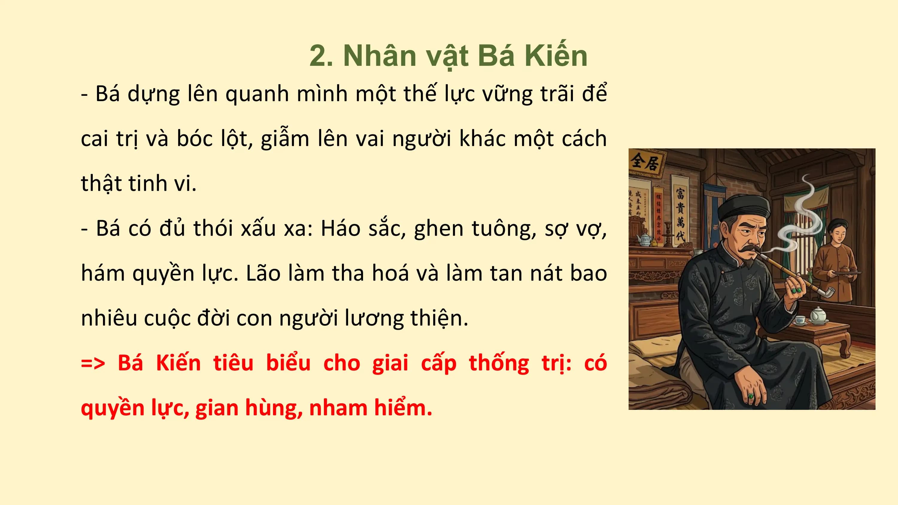 2. Nhân vật Bá Kiến
- Bá dựng lên quanh mình một thế lực vững trãi để
cai trị và bóc lột, giẫm lên vai người khác một cách
thật tinh vi.
- Bá có đủ thói xấu xa: Háo sắc, ghen tuông, sợ vợ,
hám quyền lực. Lão làm tha hoá và làm tan nát bao
nhiêu cuộc đời con người lương thiện.
=> Bá Kiến tiêu biểu cho giai cấp thống trị: có
quyền lực, gian hùng, nham hiểm.