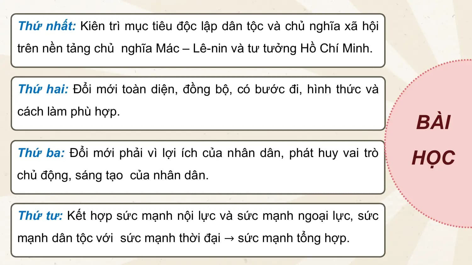 Thứ nhất: Kiên trì mục tiêu độc lập dân tộc và chủ nghĩa xã hội
trên nền tảng chủ nghĩa Mác – Lê-nin và tư tưởng Hồ Chí Minh.
Thứ hai: Đổi mới toàn diện, đồng bộ, có bước đi, hình thức và
cách làm phù hợp.
BÀI
Thứ ba: Đổi mới phải vì lợi ích của nhân dân, phát huy vai trò
HỌC
chủ động, sáng tạo của nhân dân.
Thứ tư: Kết hợp sức mạnh nội lực và sức mạnh ngoại lực, sức
mạnh dân tộc với sức mạnh thời đại → sức mạnh tổng hợp.