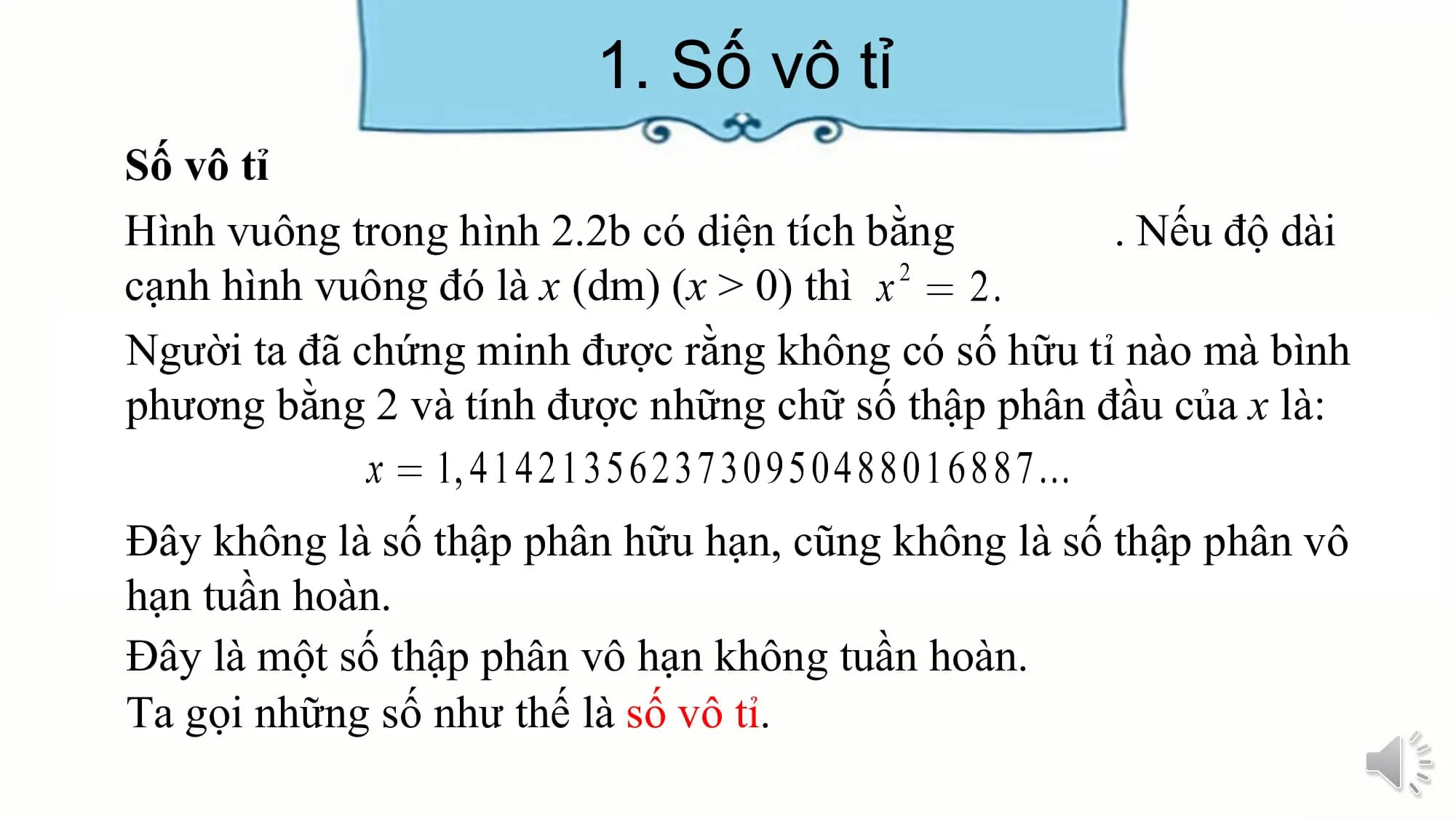 1. Số vô tỉ
Số vô tỉ
Hình vuông trong hình 2.2b có diện tích bằng . Nếu độ dài
cạnh hình vuông đó là x (dm) (x > 0) thì
Người ta đã chứng minh được rằng không có số hữu tỉ nào mà bình
phương bằng 2 và tính được những chữ số thập phân đầu của x là:
Đây không là số thập phân hữu hạn, cũng không là số thập phân vô
hạn tuần hoàn.
Đây là một số thập phân vô hạn không tuần hoàn.
Ta gọi những số như thế là số vô tỉ.