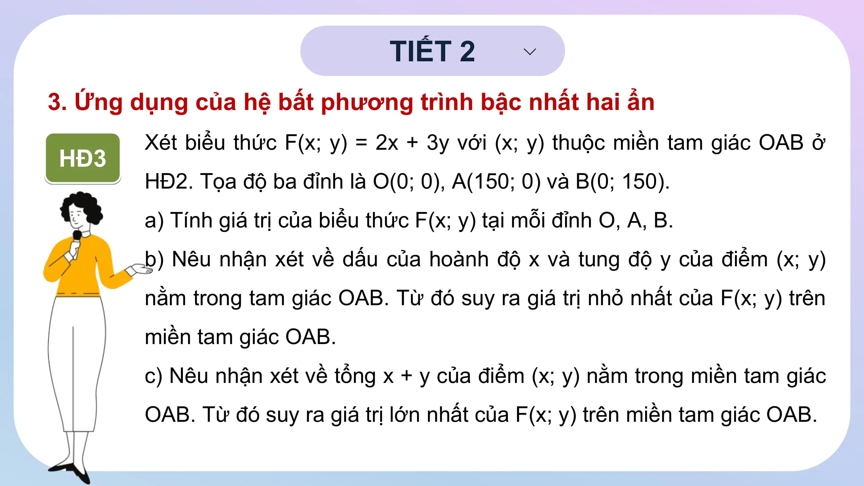 TIẾT 2
3. Ứng dụng của hệ bất phương trình bậc nhất hai ẩn
Xét biểu thức F(x; y) = 2x + 3y với (x; y) thuộc miền tam giác OAB ở
HĐ3
HĐ2. Tọa độ ba đỉnh là O(0; 0), A(150; 0) và B(0; 150).
a) Tính giá trị của biểu thức F(x; y) tại mỗi đỉnh O, A, B.
b) Nêu nhận xét về dấu của hoành độ x và tung độ y của điểm (x; y)
nằm trong tam giác OAB. Từ đó suy ra giá trị nhỏ nhất của F(x; y) trên
miền tam giác OAB.
c) Nêu nhận xét về tổng x + y của điểm (x; y) nằm trong miền tam giác
OAB. Từ đó suy ra giá trị lớn nhất của F(x; y) trên miền tam giác OAB.