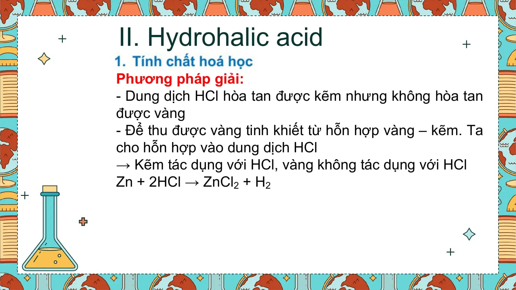 II. Hydrohalic acid
Phương pháp giải:
- Dung dịch HCl hòa tan được kẽm nhưng không hòa tan
được vàng
- Để thu được vàng tinh khiết từ hỗn hợp vàng – kẽm. Ta
cho hỗn hợp vào dung dịch HCl
→ Kẽm tác dụng với HCl, vàng không tác dụng với HCl
Zn + 2HCl → ZnCl2 + H2