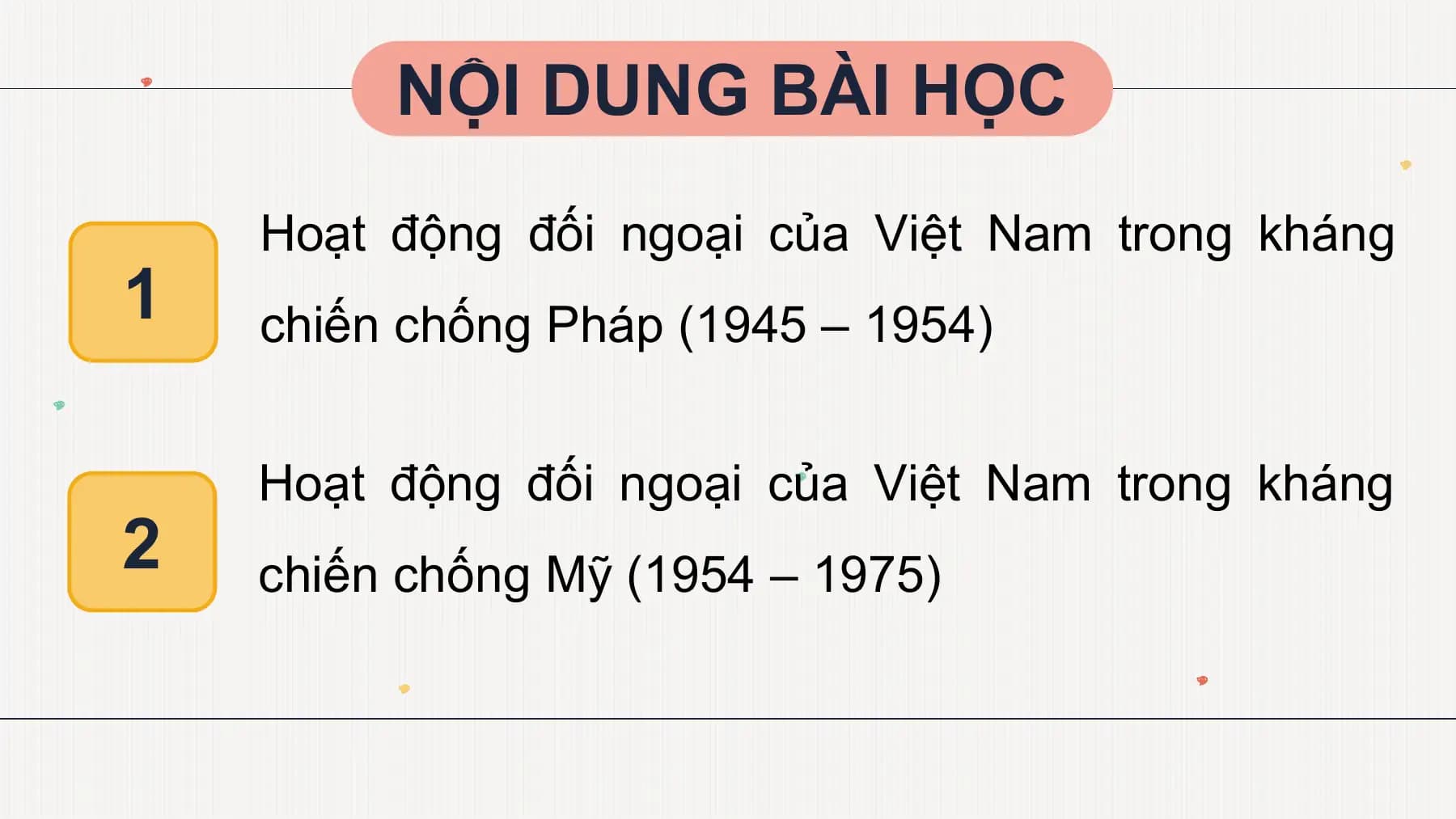 NỘI DUNG BÀI HỌC
Hoạt động đối ngoại của Việt Nam trong kháng
1 chiến chống Pháp (1945 – 1954)
Hoạt động đối ngoại của Việt Nam trong kháng
2 chiến chống Mỹ (1954 – 1975)