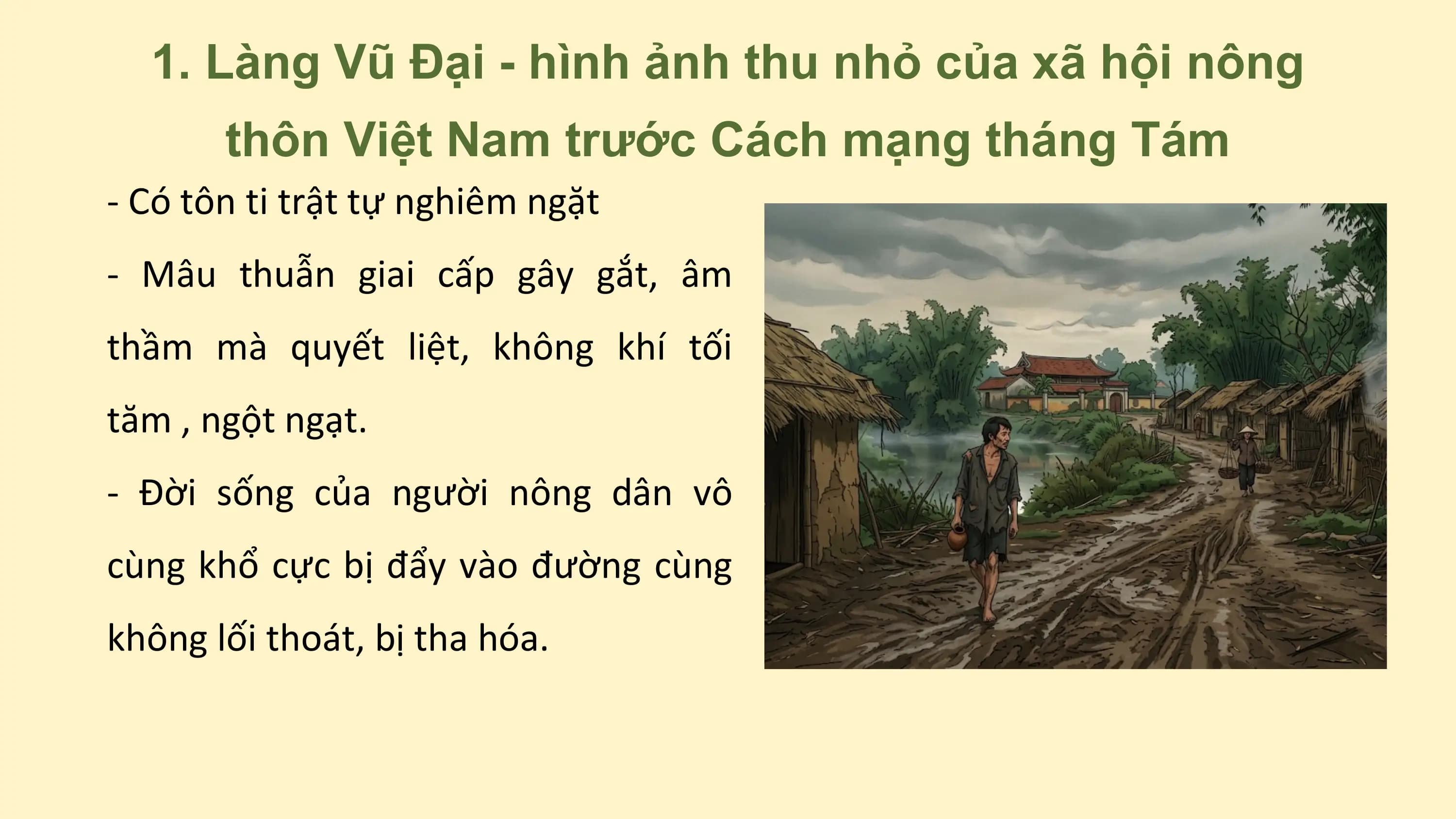 1. Làng Vũ Đại - hình ảnh thu nhỏ của xã hội nông
thôn Việt Nam trước Cách mạng tháng Tám
- Có tôn ti trật tự nghiêm ngặt
- Mâu thuẫn giai cấp gây gắt, âm
thầm mà quyết liệt, không khí tối
tăm , ngột ngạt.
- Đời sống của người nông dân vô
cùng khổ cực bị đẩy vào đường cùng
không lối thoát, bị tha hóa.