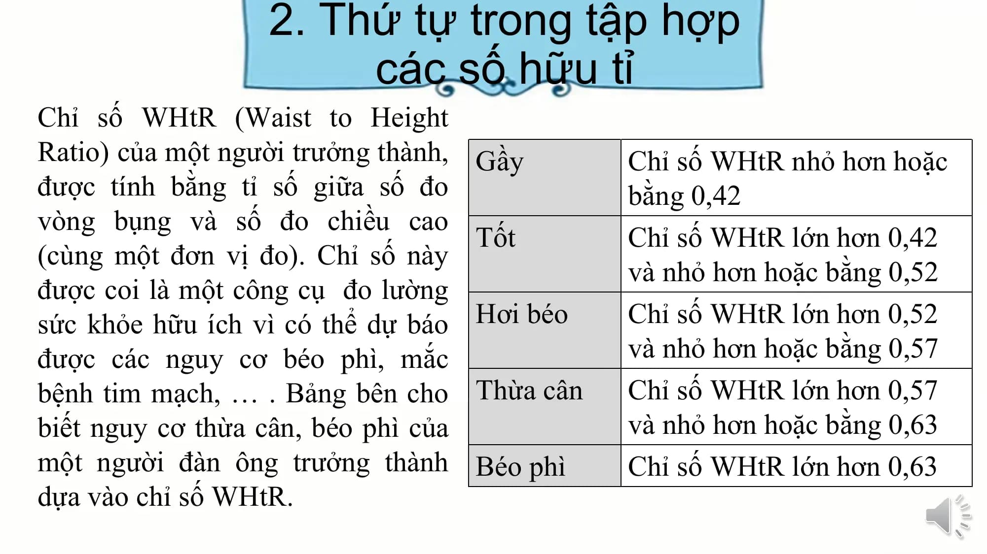 2. Thứ tự trong tập hợp
các số hữu tỉ
Chỉ số WHtR (Waist to Height
Ratio) của một người trưởng thành, Gầy Chỉ số WHtR nhỏ hơn hoặc
được tính bằng tỉ số giữa số đo bằng 0,42
vòng bụng và số đo chiều cao
Tốt Chỉ số WHtR lớn hơn 0,42
(cùng một đơn vị đo). Chỉ số này
và nhỏ hơn hoặc bằng 0,52
được coi là một công cụ đo lường
sức khỏe hữu ích vì có thể dự báo Hơi béo Chỉ số WHtR lớn hơn 0,52
được các nguy cơ béo phì, mắc và nhỏ hơn hoặc bằng 0,57
bệnh tim mạch, … . Bảng bên cho Thừa cân Chỉ số WHtR lớn hơn 0,57
biết nguy cơ thừa cân, béo phì của và nhỏ hơn hoặc bằng 0,63
một người đàn ông trưởng thành Béo phì Chỉ số WHtR lớn hơn 0,63
dựa vào chỉ số WHtR.