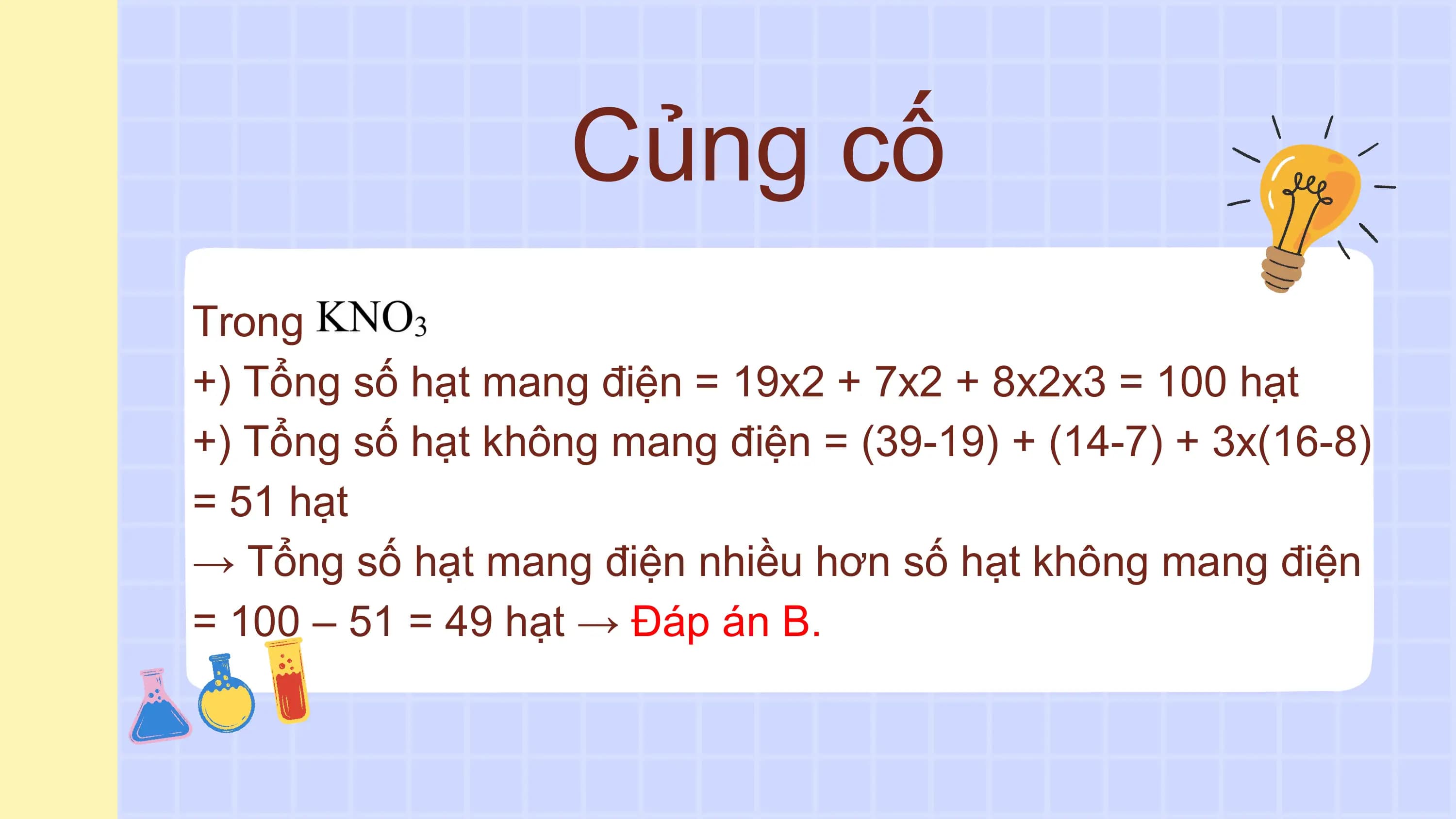 Củng cố
Trong
+) Tổng số hạt mang điện = 19x2 + 7x2 + 8x2x3 = 100 hạt
+) Tổng số hạt không mang điện = (39-19) + (14-7) + 3x(16-8)
= 51 hạt
→ Tổng số hạt mang điện nhiều hơn số hạt không mang điện
= 100 – 51 = 49 hạt → Đáp án B.