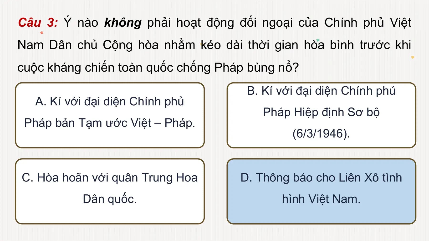 Câu 3: Ý nào không phải hoạt động đối ngoại của Chính phủ Việt
Nam Dân chủ Cộng hòa nhằm kéo dài thời gian hòa bình trước khi
cuộc kháng chiến toàn quốc chống Pháp bùng nổ?
B. Kí với đại diện Chính phủ
A. Kí với đại diện Chính phủ
Pháp Hiệp định Sơ bộ
Pháp bản Tạm ước Việt – Pháp.
(6/3/1946).
C. Hòa hoãn với quân Trung Hoa D. Thông báo cho Liên Xô tình
Dân quốc. hình Việt Nam.
