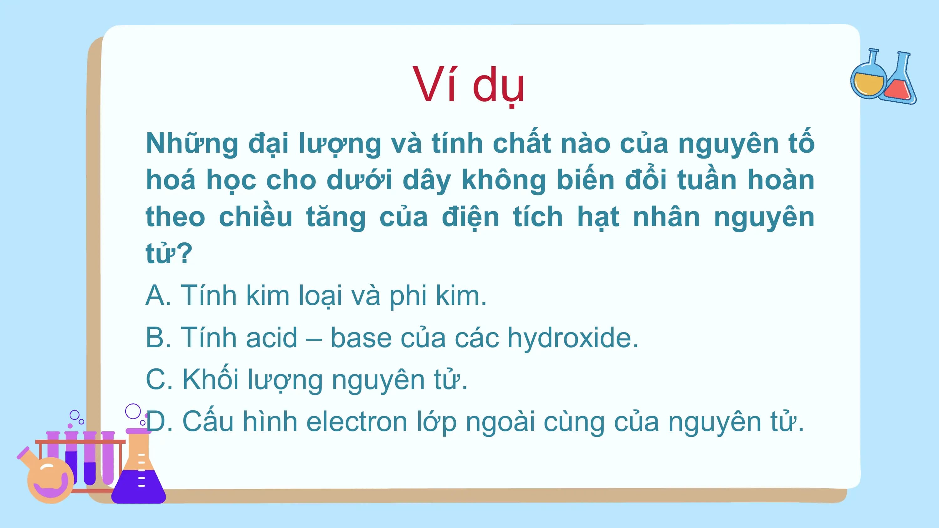 Ví dụ
Những đại lượng và tính chất nào của nguyên tố
hoá học cho dưới dây không biến đổi tuần hoàn
theo chiều tăng của điện tích hạt nhân nguyên
tử?
A. Tính kim loại và phi kim.
B. Tính acid – base của các hydroxide.
C. Khối lượng nguyên tử.
D. Cấu hình electron lớp ngoài cùng của nguyên tử.