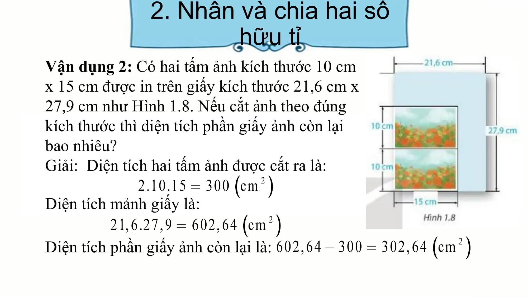 2. Nhân và chia hai số
hữu tỉ
Vận dụng 2: Có hai tấm ảnh kích thước 10 cm
x 15 cm được in trên giấy kích thước 21,6 cm x
27,9 cm như Hình 1.8. Nếu cắt ảnh theo đúng
kích thước thì diện tích phần giấy ảnh còn lại
bao nhiêu?
Giải: Diện tích hai tấm ảnh được cắt ra là:
Diện tích mảnh giấy là:
Diện tích phần giấy ảnh còn lại là:
