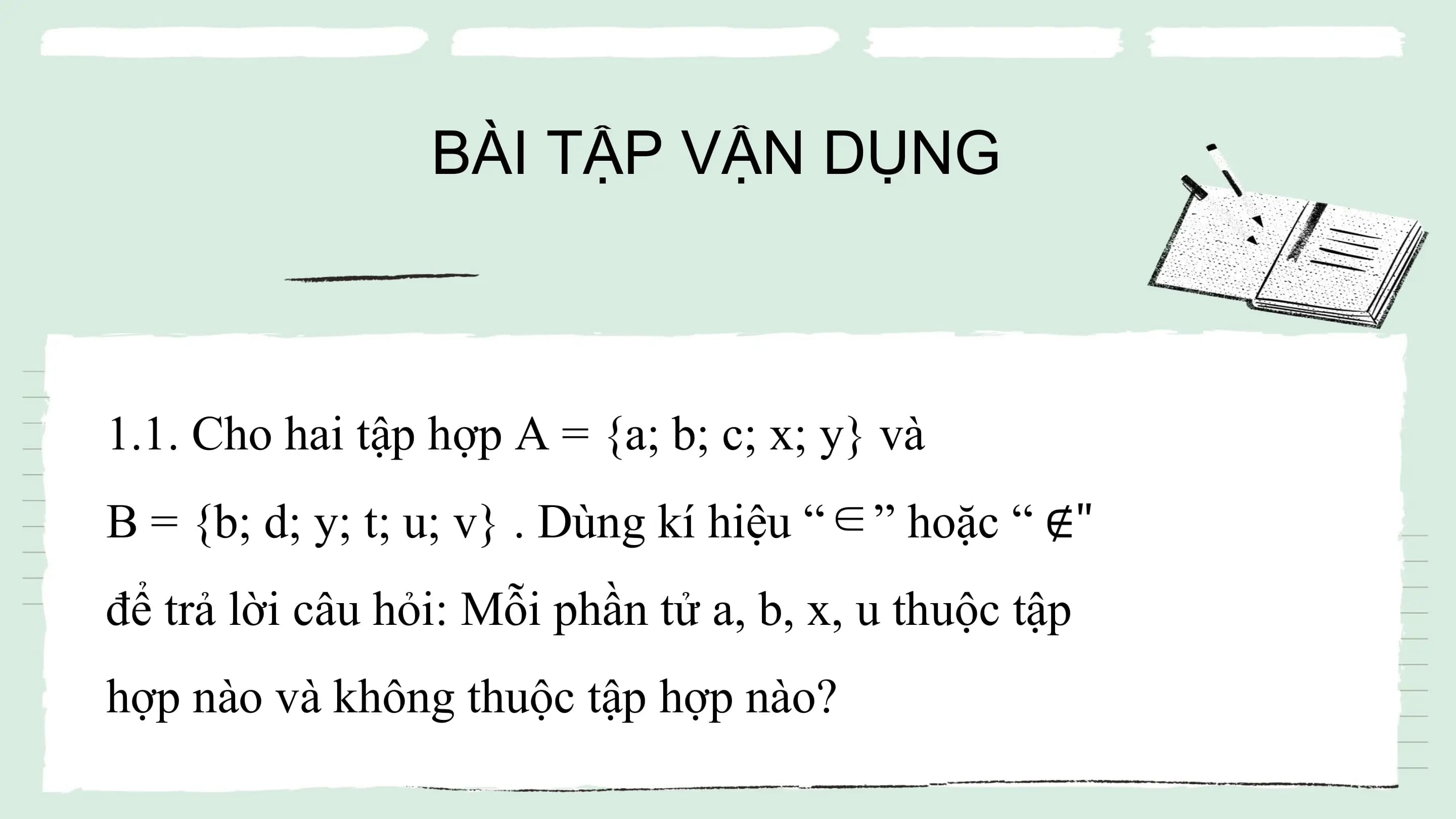 BÀI TẬP VẬN DỤNG
1.1. Cho hai tập hợp A = {a; b; c; x; y} và
B = {b; d; y; t; u; v} . Dùng kí hiệu “∈” hoặc “ ∉"
để trả lời câu hỏi: Mỗi phần tử a, b, x, u thuộc tập
hợp nào và không thuộc tập hợp nào?