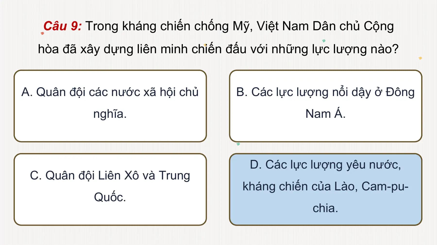 Câu 9: Trong kháng chiến chống Mỹ, Việt Nam Dân chủ Cộng
hòa đã xây dựng liên minh chiến đấu với những lực lượng nào?
A. Quân đội các nước xã hội chủ B. Các lực lượng nổi dậy ở Đông
nghĩa. Nam Á.
D. Các lực lượng yêu nước,
C. Quân đội Liên Xô và Trung
kháng chiến của Lào, Cam-pu-
Quốc.
chia.