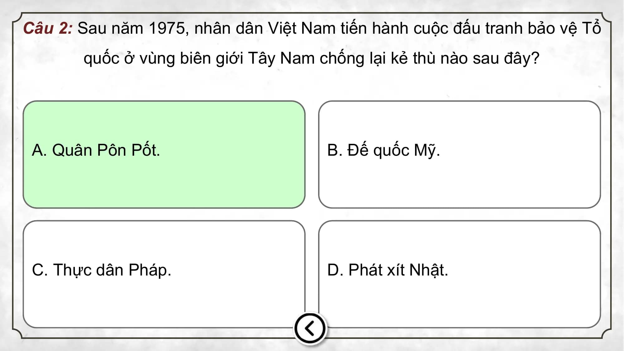 Câu 2: Sau năm 1975, nhân dân Việt Nam tiến hành cuộc đấu tranh bảo vệ Tổ
quốc ở vùng biên giới Tây Nam chống lại kẻ thù nào sau đây?
A. Quân Pôn Pốt. B. Đế quốc Mỹ.
C. Thực dân Pháp. D. Phát xít Nhật.