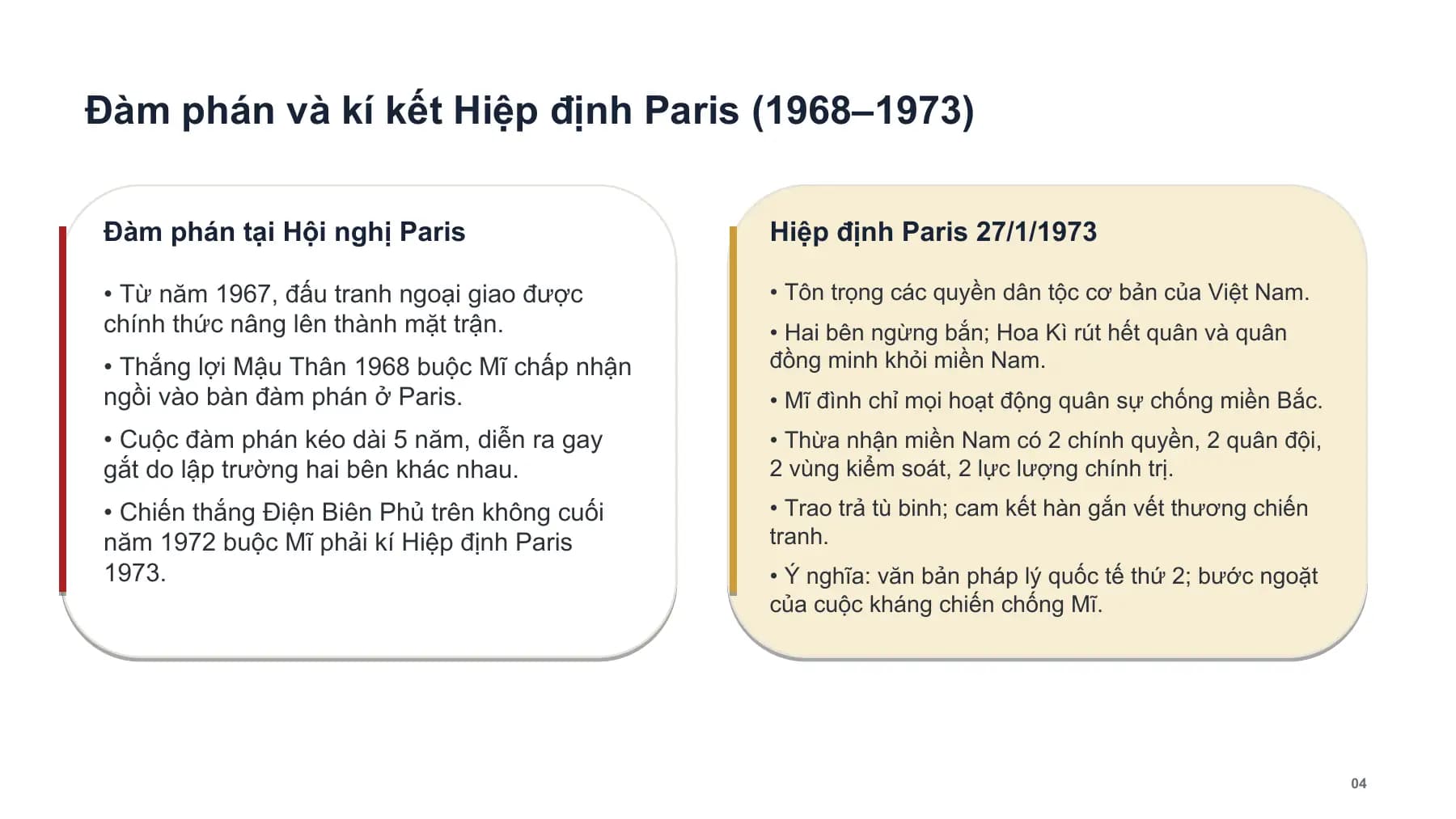 Đàm phán và kí kết Hiệp định Paris (1968–1973)
Đàm phán tại Hội nghị Paris Hiệp định Paris 27/1/1973
• Từ năm 1967, đấu tranh ngoại giao được • Tôn trọng các quyền dân tộc cơ bản của Việt Nam.
chính thức nâng lên thành mặt trận. • Hai bên ngừng bắn; Hoa Kì rút hết quân và quân
• Thắng lợi Mậu Thân 1968 buộc Mĩ chấp nhận đồng minh khỏi miền Nam.
ngồi vào bàn đàm phán ở Paris. • Mĩ đình chỉ mọi hoạt động quân sự chống miền Bắc.
• Cuộc đàm phán kéo dài 5 năm, diễn ra gay • Thừa nhận miền Nam có 2 chính quyền, 2 quân đội,
gắt do lập trường hai bên khác nhau. 2 vùng kiểm soát, 2 lực lượng chính trị.
• Chiến thắng Điện Biên Phủ trên không cuối • Trao trả tù binh; cam kết hàn gắn vết thương chiến
năm 1972 buộc Mĩ phải kí Hiệp định Paris tranh.
1973. • Ý nghĩa: văn bản pháp lý quốc tế thứ 2; bước ngoặt
của cuộc kháng chiến chống Mĩ.
04