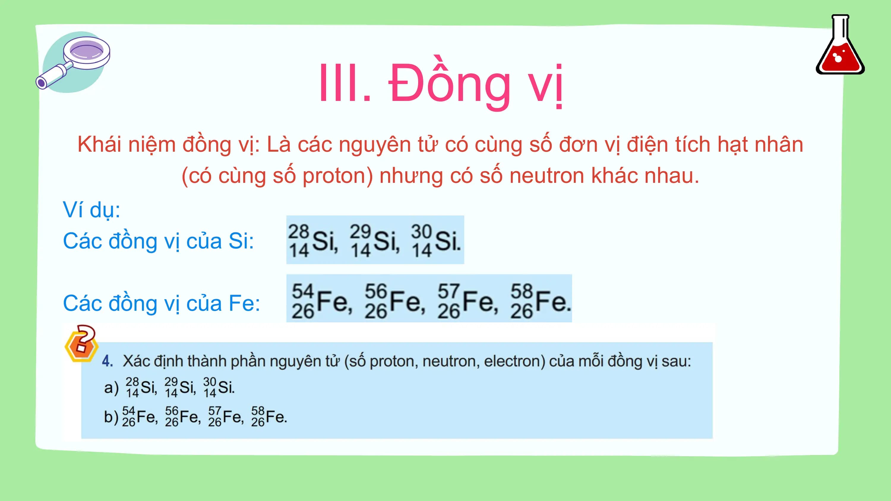 III. Đồng vị
Khái niệm đồng vị: Là các nguyên tử có cùng số đơn vị điện tích hạt nhân
(có cùng số proton) nhưng có số neutron khác nhau.
Ví dụ:
Các đồng vị của Si:
Các đồng vị của Fe: