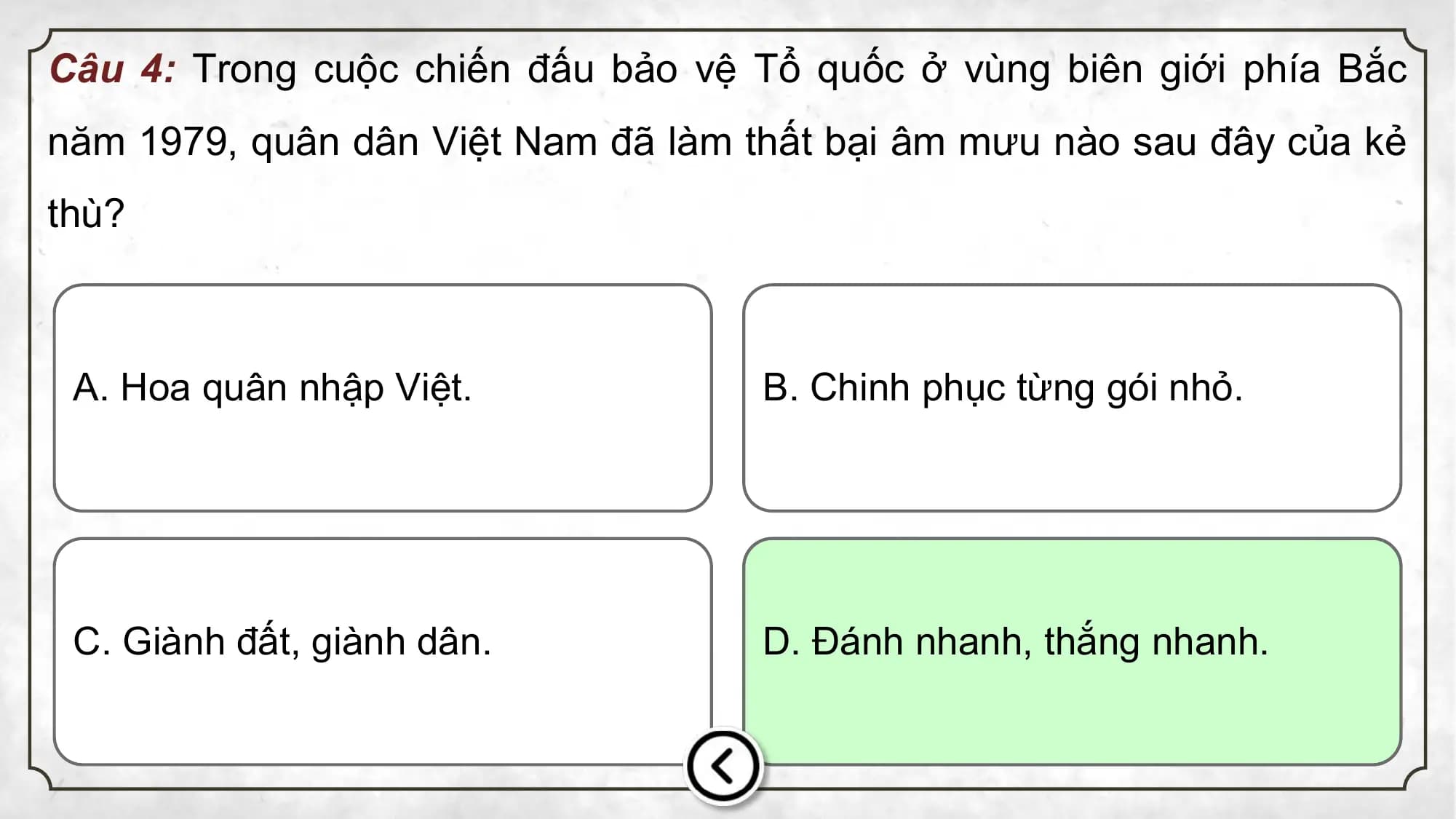Câu 4: Trong cuộc chiến đấu bảo vệ Tổ quốc ở vùng biên giới phía Bắc
năm 1979, quân dân Việt Nam đã làm thất bại âm mưu nào sau đây của kẻ
thù?
A. Hoa quân nhập Việt. B. Chinh phục từng gói nhỏ.
C. Giành đất, giành dân. D. Đánh nhanh, thắng nhanh.