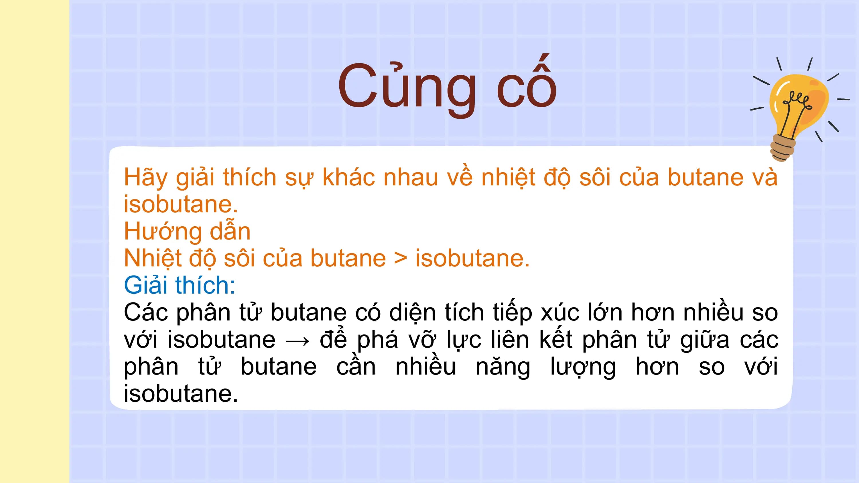 Củng cố
Hãy giải thích sự khác nhau về nhiệt độ sôi của butane và
isobutane.
Hướng dẫn
Nhiệt độ sôi của butane > isobutane.
Giải thích:
Các phân tử butane có diện tích tiếp xúc lớn hơn nhiều so
với isobutane → để phá vỡ lực liên kết phân tử giữa các
phân tử butane cần nhiều năng lượng hơn so với
isobutane.