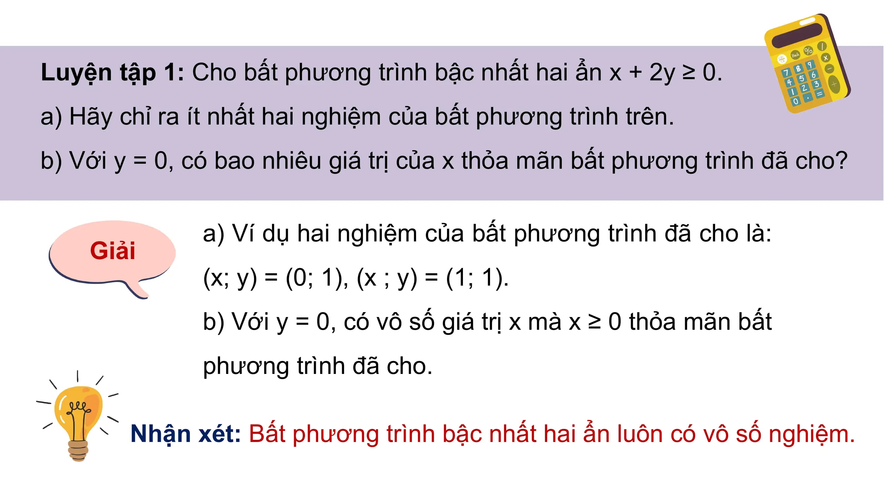Luyện tập 1: Cho bất phương trình bậc nhất hai ẩn x + 2y ≥ 0.
a) Hãy chỉ ra ít nhất hai nghiệm của bất phương trình trên.
b) Với y = 0, có bao nhiêu giá trị của x thỏa mãn bất phương trình đã cho?
a) Ví dụ hai nghiệm của bất phương trình đã cho là:
Giải
(x; y) = (0; 1), (x ; y) = (1; 1).
b) Với y = 0, có vô số giá trị x mà x ≥ 0 thỏa mãn bất
phương trình đã cho.
Nhận xét: Bất phương trình bậc nhất hai ẩn luôn có vô số nghiệm.