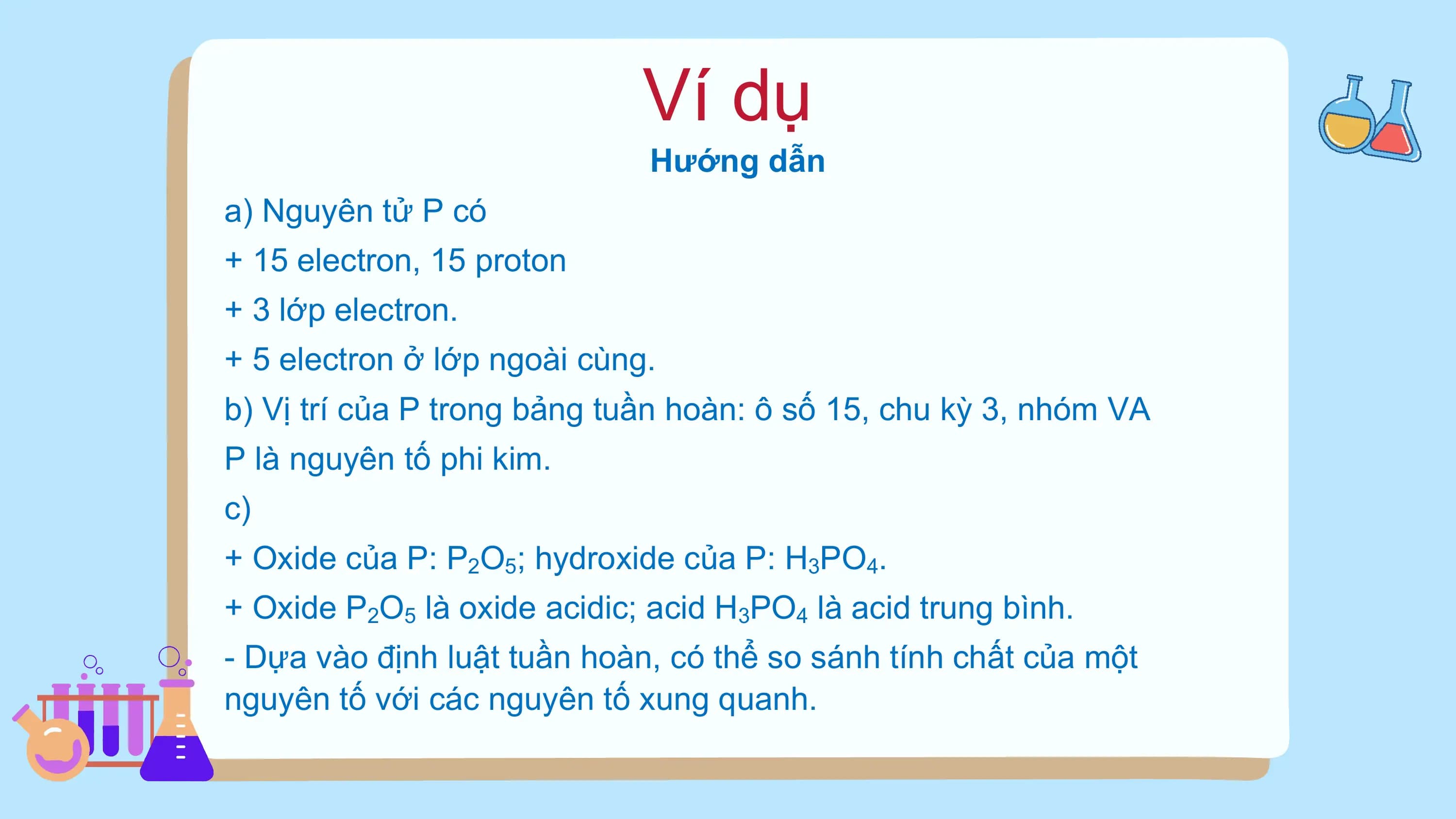 Ví dụ
Hướng dẫn
a) Nguyên tử P có
+ 15 electron, 15 proton
+ 3 lớp electron.
+ 5 electron ở lớp ngoài cùng.
b) Vị trí của P trong bảng tuần hoàn: ô số 15, chu kỳ 3, nhóm VA
P là nguyên tố phi kim.
c)
+ Oxide của P: P2O5; hydroxide của P: H3PO4.
+ Oxide P2O5 là oxide acidic; acid H3PO4 là acid trung bình.
- Dựa vào định luật tuần hoàn, có thể so sánh tính chất của một
nguyên tố với các nguyên tố xung quanh.