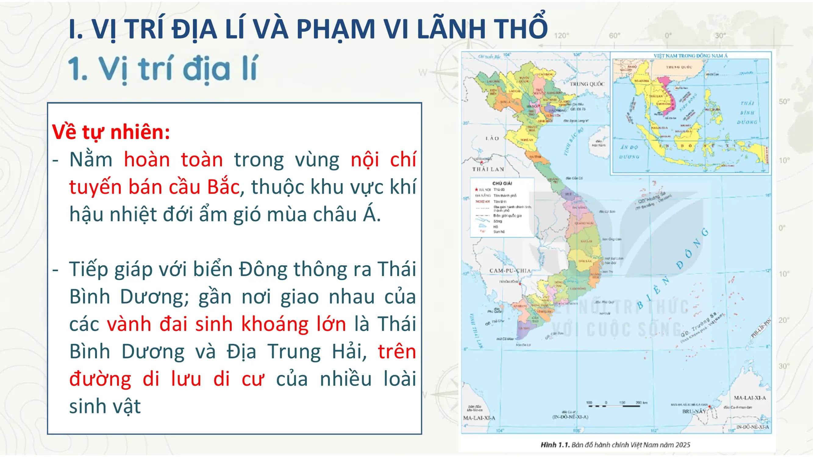 I. VỊ TRÍ ĐỊA LÍ VÀ PHẠM VI LÃNH THỔ
Về tự nhiên:
- Nằm hoàn toàn trong vùng nội chí
tuyến bán cầu Bắc, thuộc khu vực khí
hậu nhiệt đới ẩm gió mùa châu Á.
- Tiếp giáp với biển Đông thông ra Thái
Bình Dương; gần nơi giao nhau của
các vành đai sinh khoáng lớn là Thái
Bình Dương và Địa Trung Hải, trên
đường di lưu di cư của nhiều loài
sinh vật