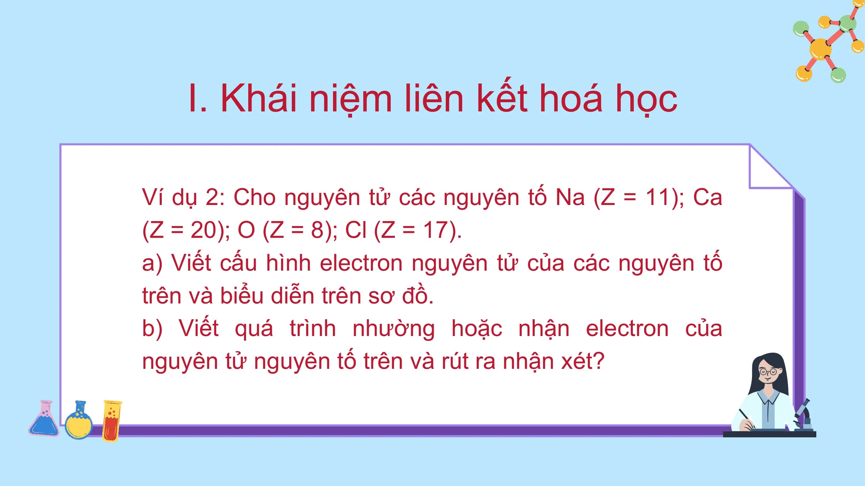 I. Khái niệm liên kết hoá học
Ví dụ 2: Cho nguyên tử các nguyên tố Na (Z = 11); Ca
(Z = 20); O (Z = 8); Cl (Z = 17).
a) Viết cấu hình electron nguyên tử của các nguyên tố
trên và biểu diễn trên sơ đồ.
b) Viết quá trình nhường hoặc nhận electron của
nguyên tử nguyên tố trên và rút ra nhận xét?