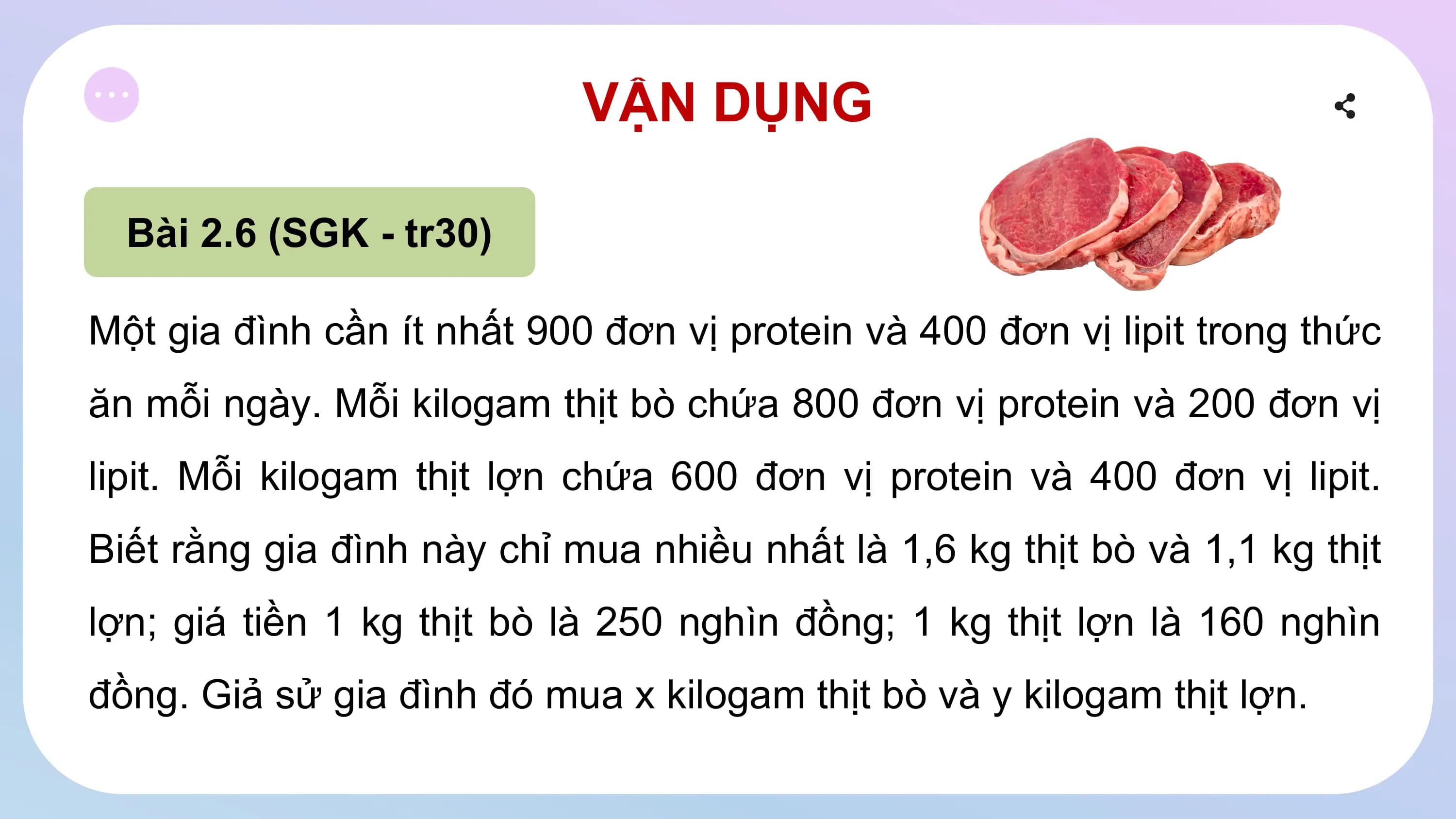 VẬN DỤNG
Bài 2.6 (SGK - tr30)
Một gia đình cần ít nhất 900 đơn vị protein và 400 đơn vị lipit trong thức
ăn mỗi ngày. Mỗi kilogam thịt bò chứa 800 đơn vị protein và 200 đơn vị
lipit. Mỗi kilogam thịt lợn chứa 600 đơn vị protein và 400 đơn vị lipit.
Biết rằng gia đình này chỉ mua nhiều nhất là 1,6 kg thịt bò và 1,1 kg thịt
lợn; giá tiền 1 kg thịt bò là 250 nghìn đồng; 1 kg thịt lợn là 160 nghìn
đồng. Giả sử gia đình đó mua x kilogam thịt bò và y kilogam thịt lợn.