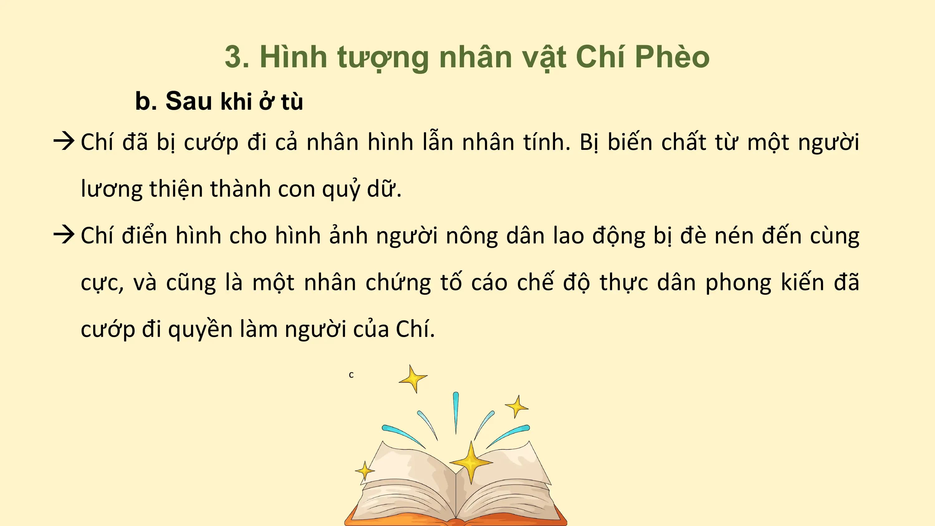 3. Hình tượng nhân vật Chí Phèo
b. Sau khi ở tù
à Chí đã bị cướp đi cả nhân hình lẫn nhân tính. Bị biến chất từ một người
lương thiện thành con quỷ dữ.
à Chí điển hình cho hình ảnh người nông dân lao động bị đè nén đến cùng
cực, và cũng là một nhân chứng tố cáo chế độ thực dân phong kiến đã
cướp đi quyền làm người của Chí.
c