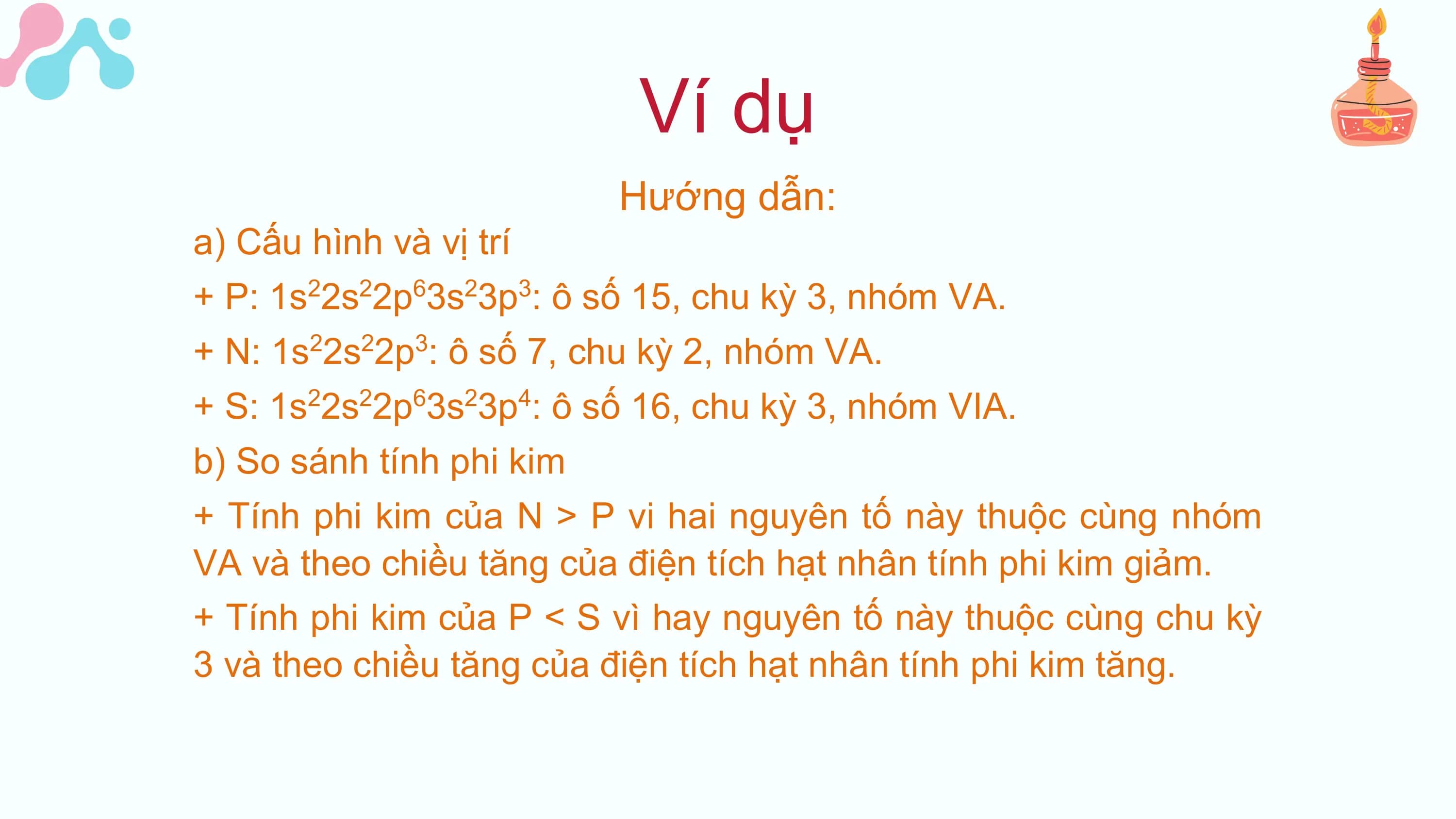 Ví dụ
Hướng dẫn:
a) Cấu hình và vị trí
+ P: 1s22s22p63s23p3: ô số 15, chu kỳ 3, nhóm VA.
+ N: 1s 2s 2p : ô số 7, chu kỳ 2, nhóm VA.
2 2 3
+ S: 1s22s22p63s23p4: ô số 16, chu kỳ 3, nhóm VIA.
b) So sánh tính phi kim
+ Tính phi kim của N > P vi hai nguyên tố này thuộc cùng nhóm
VA và theo chiều tăng của điện tích hạt nhân tính phi kim giảm.
+ Tính phi kim của P < S vì hay nguyên tố này thuộc cùng chu kỳ
3 và theo chiều tăng của điện tích hạt nhân tính phi kim tăng.