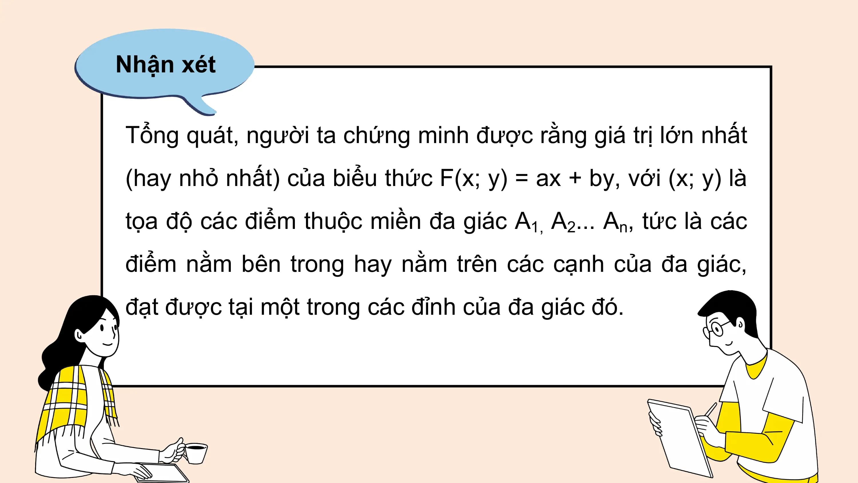 Nhận xét
Tổng quát, người ta chứng minh được rằng giá trị lớn nhất
(hay nhỏ nhất) của biểu thức F(x; y) = ax + by, với (x; y) là
tọa độ các điểm thuộc miền đa giác A1, A2... An, tức là các
điểm nằm bên trong hay nằm trên các cạnh của đa giác,
đạt được tại một trong các đỉnh của đa giác đó.
