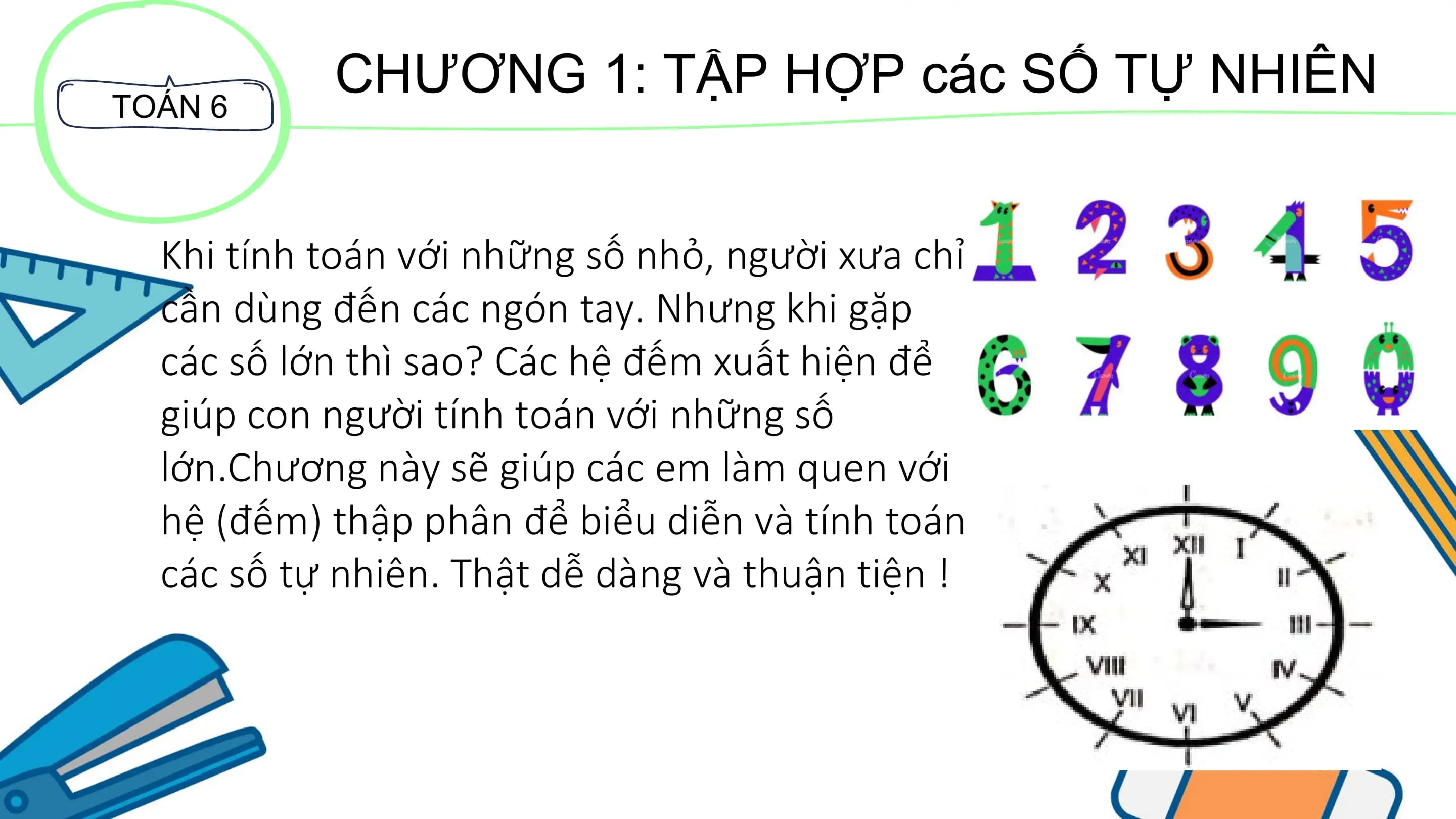 TOÁN 6
CHƯƠNG 1: TẬP HỢP các SỐ TỰ NHIÊN
Khi tính toán với những số nhỏ, người xưa chỉ
cần dùng đến các ngón tay. Nhưng khi gặp
các số lớn thì sao? Các hệ đếm xuất hiện để
giúp con người tính toán với những số
lớn.Chương này sẽ giúp các em làm quen với
hệ (đếm) thập phân để biểu diễn và tính toán
các số tự nhiên. Thật dễ dàng và thuận tiện !