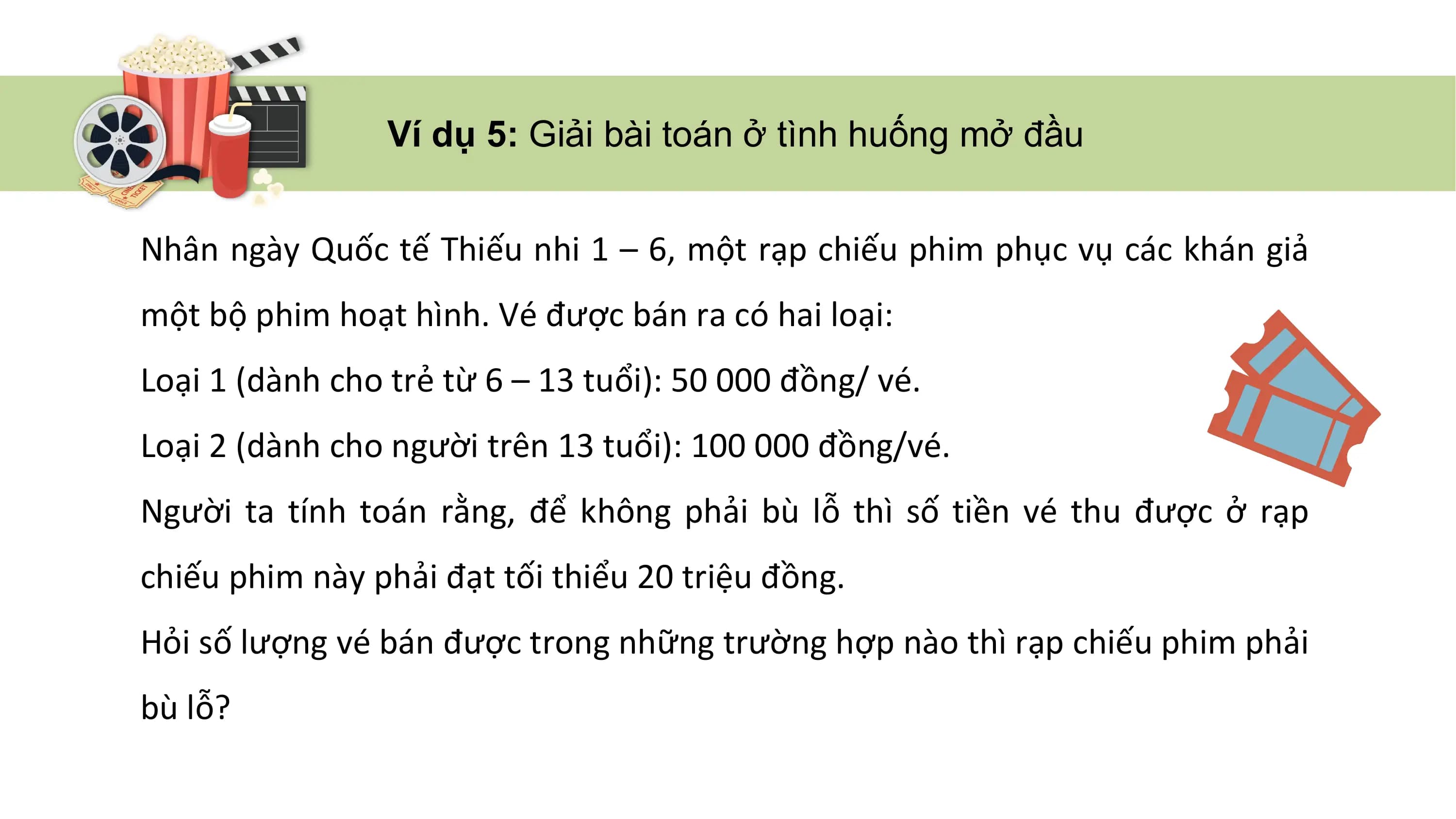 Ví dụ 5: Giải bài toán ở tình huống mở đầu
Nhân ngày Quốc tế Thiếu nhi 1 – 6, một rạp chiếu phim phục vụ các khán giả
một bộ phim hoạt hình. Vé được bán ra có hai loại:
Loại 1 (dành cho trẻ từ 6 – 13 tuổi): 50 000 đồng/ vé.
Loại 2 (dành cho người trên 13 tuổi): 100 000 đồng/vé.
Người ta tính toán rằng, để không phải bù lỗ thì số tiền vé thu được ở rạp
chiếu phim này phải đạt tối thiểu 20 triệu đồng.
Hỏi số lượng vé bán được trong những trường hợp nào thì rạp chiếu phim phải
bù lỗ?