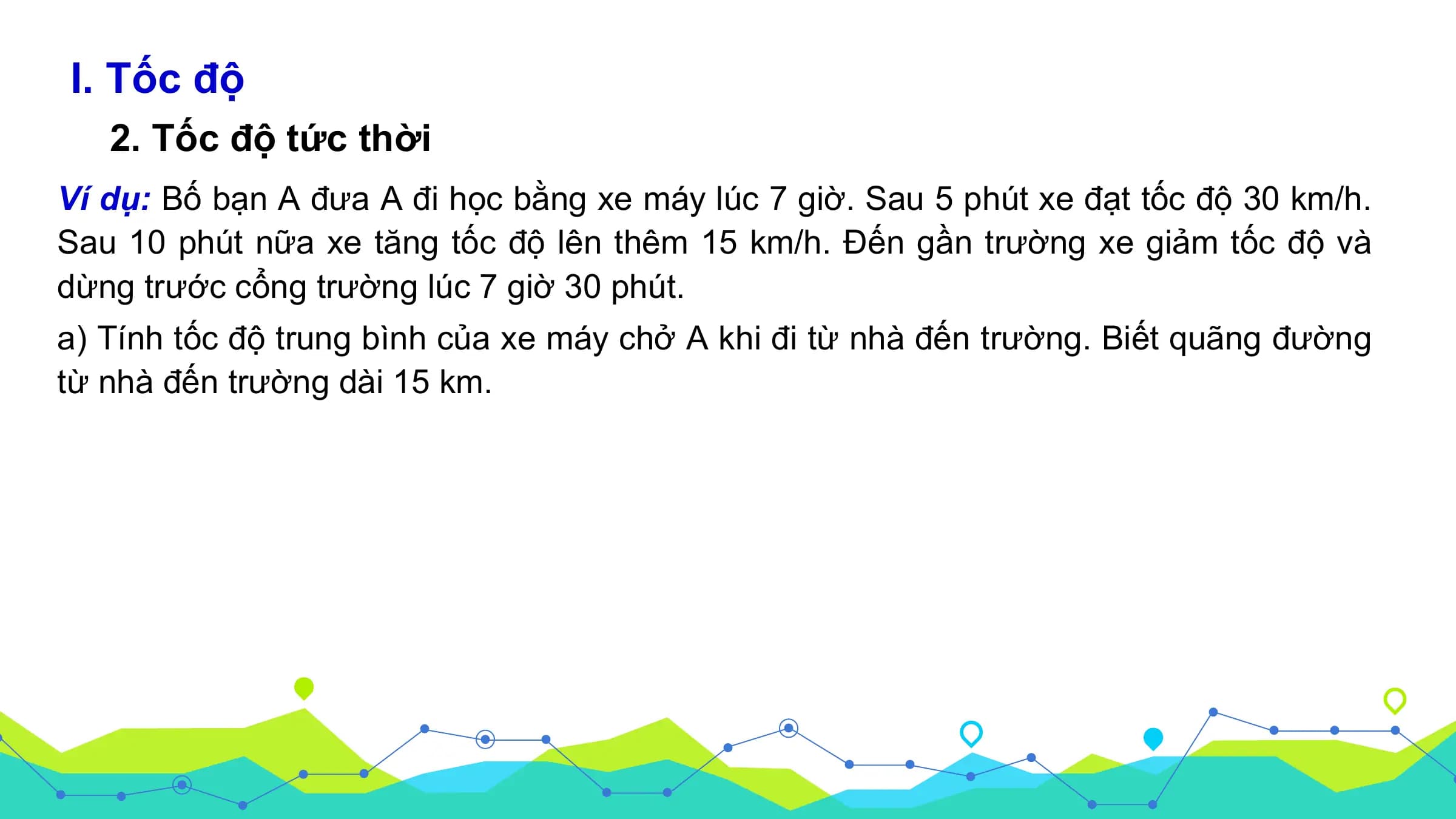 I. Tốc độ
2. Tốc độ tức thời
Ví dụ: Bố bạn A đưa A đi học bằng xe máy lúc 7 giờ. Sau 5 phút xe đạt tốc độ 30 km/h.
Sau 10 phút nữa xe tăng tốc độ lên thêm 15 km/h. Đến gần trường xe giảm tốc độ và
dừng trước cổng trường lúc 7 giờ 30 phút.
a) Tính tốc độ trung bình của xe máy chở A khi đi từ nhà đến trường. Biết quãng đường
từ nhà đến trường dài 15 km.