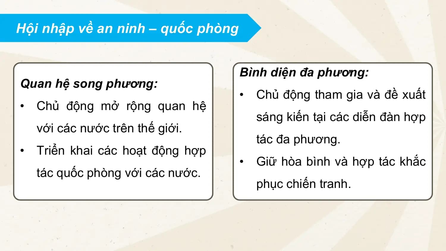 Hội nhập về an ninh – quốc phòng
Bình diện đa phương:
Quan hệ song phương:
• Chủ động tham gia và đề xuất
• Chủ động mở rộng quan hệ
sáng kiến tại các diễn đàn hợp
với các nước trên thế giới.
tác đa phương.
• Triển khai các hoạt động hợp
• Giữ hòa bình và hợp tác khắc
tác quốc phòng với các nước.
phục chiến tranh.
