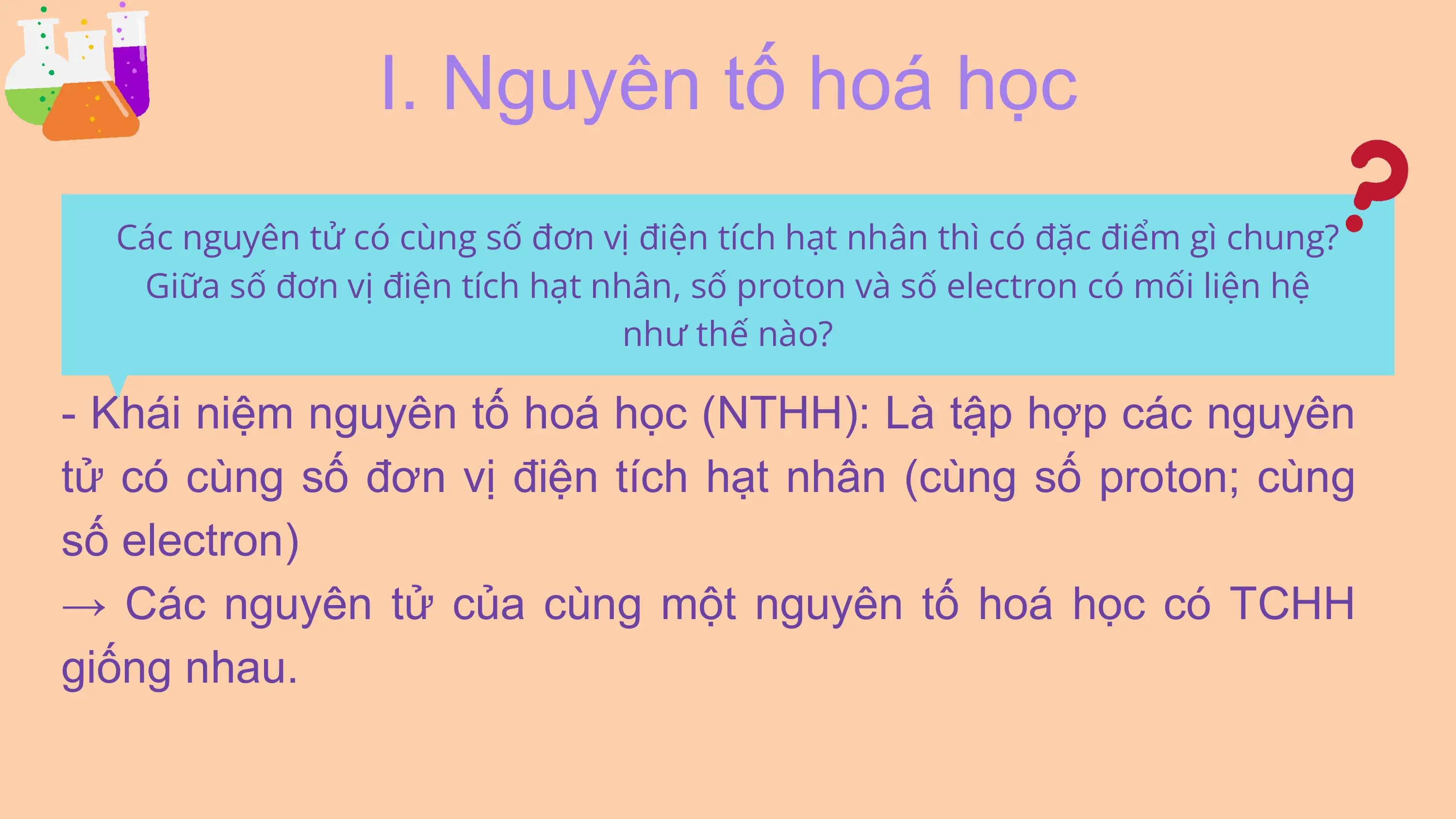 I. Nguyên tố hoá học
Các nguyên tử có cùng số đơn vị điện tích hạt nhân thì có đặc điểm gì chung?
Giữa số đơn vị điện tích hạt nhân, số proton và số electron có mối liện hệ
như thế nào?
- Khái niệm nguyên tố hoá học (NTHH): Là tập hợp các nguyên
tử có cùng số đơn vị điện tích hạt nhân (cùng số proton; cùng
số electron)
→ Các nguyên tử của cùng một nguyên tố hoá học có TCHH
giống nhau.
