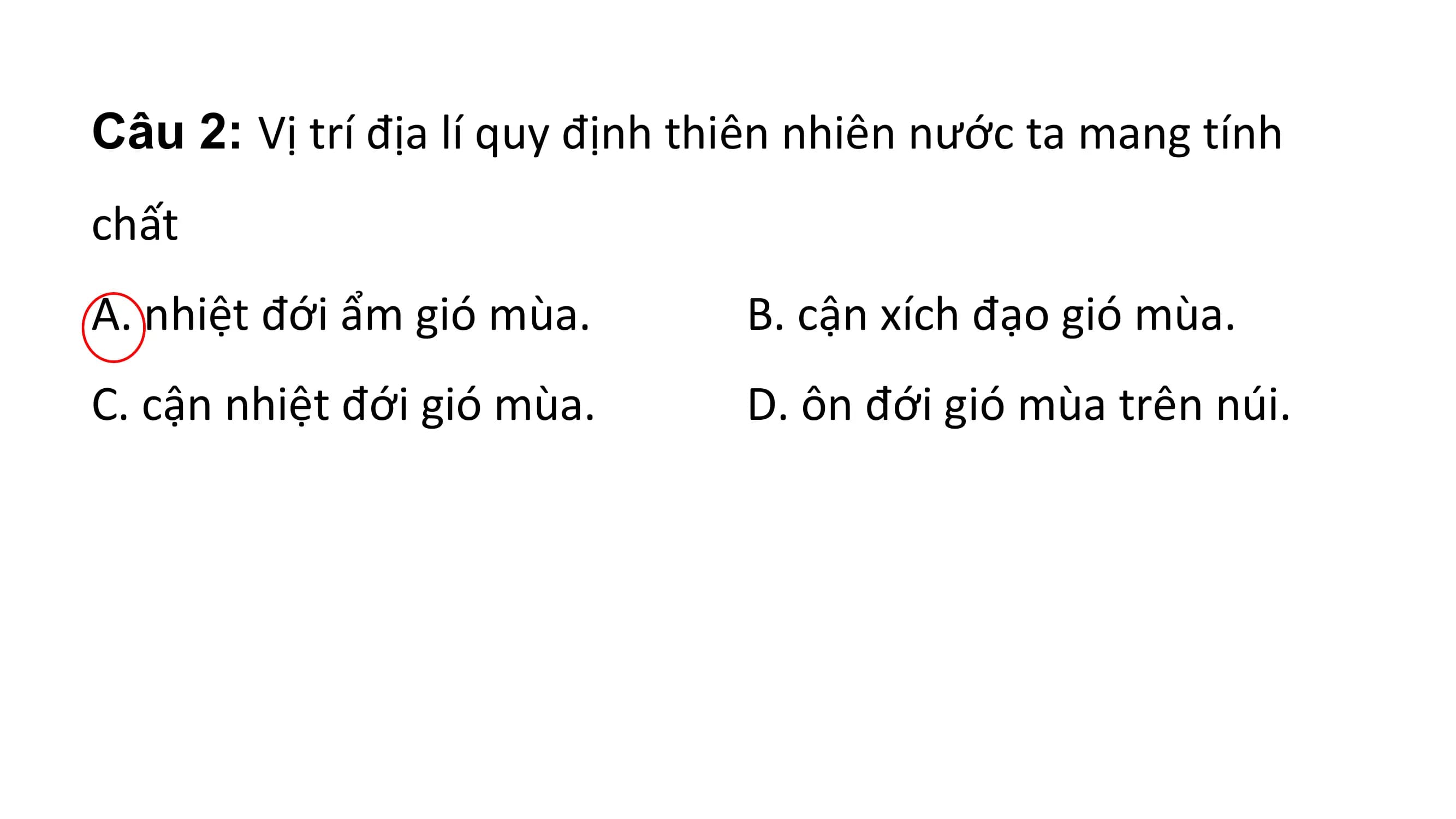 Câu 2: Vị trí địa lí quy định thiên nhiên nước ta mang tính
chất
A. nhiệt đới ẩm gió mùa. B. cận xích đạo gió mùa.
C. cận nhiệt đới gió mùa. D. ôn đới gió mùa trên núi.